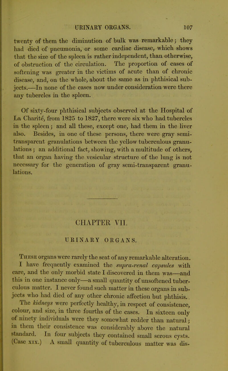 twenty of them the diminution of bulk was remarkable; they had died of pneumonia, or some cardiac disease, which shows that the size of the spleen is rather independent, than otherwise, of obstruction of the circulation. The proportion of cases of softening was greater in the victims of acute than of chronic disease, and, on the whole, about the same as in phthisical sub- jects.—In none of the cases now under consideration were there any tubercles in the spleen. Of sixty-four phthisical subjects observed at the Hospital of La Charite, from 1835 to 1827, there were six who had tubercles in the spleen; and all these, except one, had them in the liver also. Besides, in one of these persons, there were gray semi- transparent granulations between the yellow tuberculous granu- lations ; an additional fact, showing, with a multitude of others, that an organ having the vesicular structure of the lung is not necessary for the generation of gray semi-transparent granu- lations. CHAPTER Vll. URINARY ORGANS. These organs were rarely the seat of any remarkable alteration. I have frequently examined the supra-renal capsules with care, and the only morbid state I discovered in them was—and this in one instance only—a small quantity of unsoftened tuber- culous matter. I never found such matter in these organs in sub- jects who had died of any other chronic affection but phthisis.. The kidneijs were perfectly healthy, in respect of consistence, colour, and size, in three fourths of the cases. In sixteen only of ninety individuals were they somewhat redder than natural; in them their consistence was considerably above the natural standard. In four subjects they contained small serous cysts. (Case xix.) A small quantity of tuberculous matter was dis-