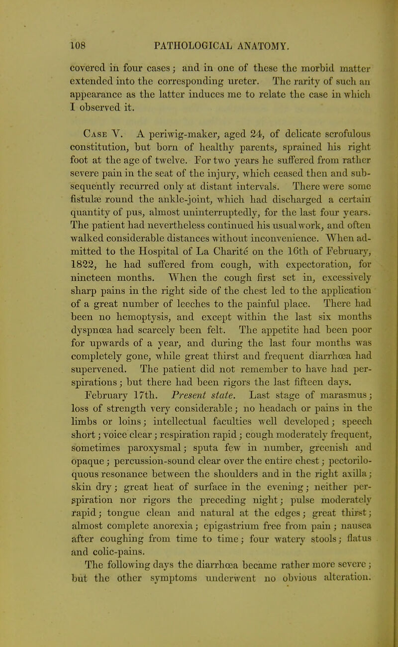 covered in four cases; and in one of these the morbid matter extended into the corresponding ureter. The rarity of such an appearance as the latter induces me to relate the case in which I observed it. Case V. A periwig-maker^ aged 24;, of delicate scrofulous constitution, but born of healthy parents, sprained liis right foot at the age of twelve. For two years he suffered from rather severe pain in the seat of the injury, which ceased then and sub- sequently recurred only at distant intervals. There were some fistulge round the ankle-joint, which had discharged a certain quantity of pus, almost uninterruptedly, for the last four years. The patient had nevertheless continued his usual work, and often walked considerable distances without inconvenience. When ad- mitted to the Hospital of La Charite on the 16th of February, 1822, he had suffered from cough, with expectoration, for nineteen months. When the cough first set in, excessively sharp pains in the right side of the chest led to the apphcation of a great number of leeches to the painful place. There had been no hemoptysis, and except within the last six months dyspnoea had scarcely been felt. The appetite had been poor for upwards of a year, and during the last four months was completely gone, while great thirst and frequent diarrhoea had supervened. The patient did not remember to have had per- spirations ; but there had been rigors the last fifteen days. February 17th. Present state. Last stage of marasmus; loss of strength very considerable j no headach or pains in the limbs or loins; intellectual faculties well developed; speech short; voice clear; respiration rapid; cough moderately frequent, sometimes paroxysmal; sputa few in number, greenish and opaque; percussion-sound clear over the entire chest; pectorilo- quous resonance between the shoulders and in the right axilla; skin dry; great heat of surface in the evening; neither per- spiration nor rigors the preceding night; pulse moderately rapid; tongue clean and natural at the edges; great thirst; almost complete anorexia; epigastriimi free from pain; nausea after coughing fr-om time to time; four wateiy stools; flatus and colic-pains. The following days the diarrhoea became rather more severe; but the other symptoms underwent no obvious alteration.