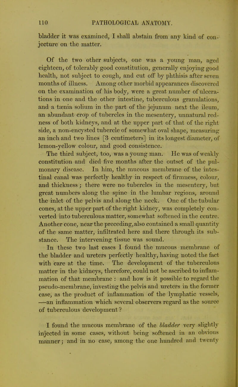 bladder it was examined, I shall abstain from any kind of con- jecture on the matter. Of tbe two other subjects, one was a young man, aged eighteen, of tolerably good constitution, generally enjoying good health, not subject to cough, and cut off by phthisis after seven months of illness. Among other morbid appearances discovered on the examination of his body, were a great number of ulcera- tions in one and the other intestine, tuberculous granulations, and a tsenia solium in the part of the jejunum next the ileum, an abundant crop of tubercles in the mesentery, unnatural red- ness of both kidneys, and at the upper part of that of the right side, a non-encysted tubercle of somewhat oval shape, measuring an inch and two lines [3 centimeters] in its longest diameter, of lemon-yellow colour, and good consistence. The third subject, too, was a young man. He was of weakly constitution and died five months after the outset of the pul- monary disease. In him, the mucous membrane of the intes- tinal canal was perfectly healthy in respect of firmness, coloui', and thickness; there were no tubercles in the mesentery, but great numbers along the spine in the liunbar regions, around the inlet of the pelvis and along the neck. One of the tubulai' cones, at the upper part of the right kidney, was completely con- verted into tuberculous matter, somewhat softened in the centre. Another cone, near the preceding, also contained a small quantity of the same matter, infiltrated here and there through its sub- stance. The intervening tissue was sound. In these two last cases I found the mucous membrane of the bladder and ureters perfectly healthy, having noted the fact with care at the time. The development of the tuberculous matter in the kidneys, therefore, could not be ascribed to inflam- mation of that membrane : and how is it possible to regard the pseudo-membrane, investing the pelvis and ureters in the former the product of inflammation of the lymphatic vessels, —an inflammation which several observers regard as the som'cc of tuberculous development ? I found the mucous membrane of the bladder very shghtly injected in some cases, without being softened in an ob^^ous manner; and in no case, among the one hundred and twenty