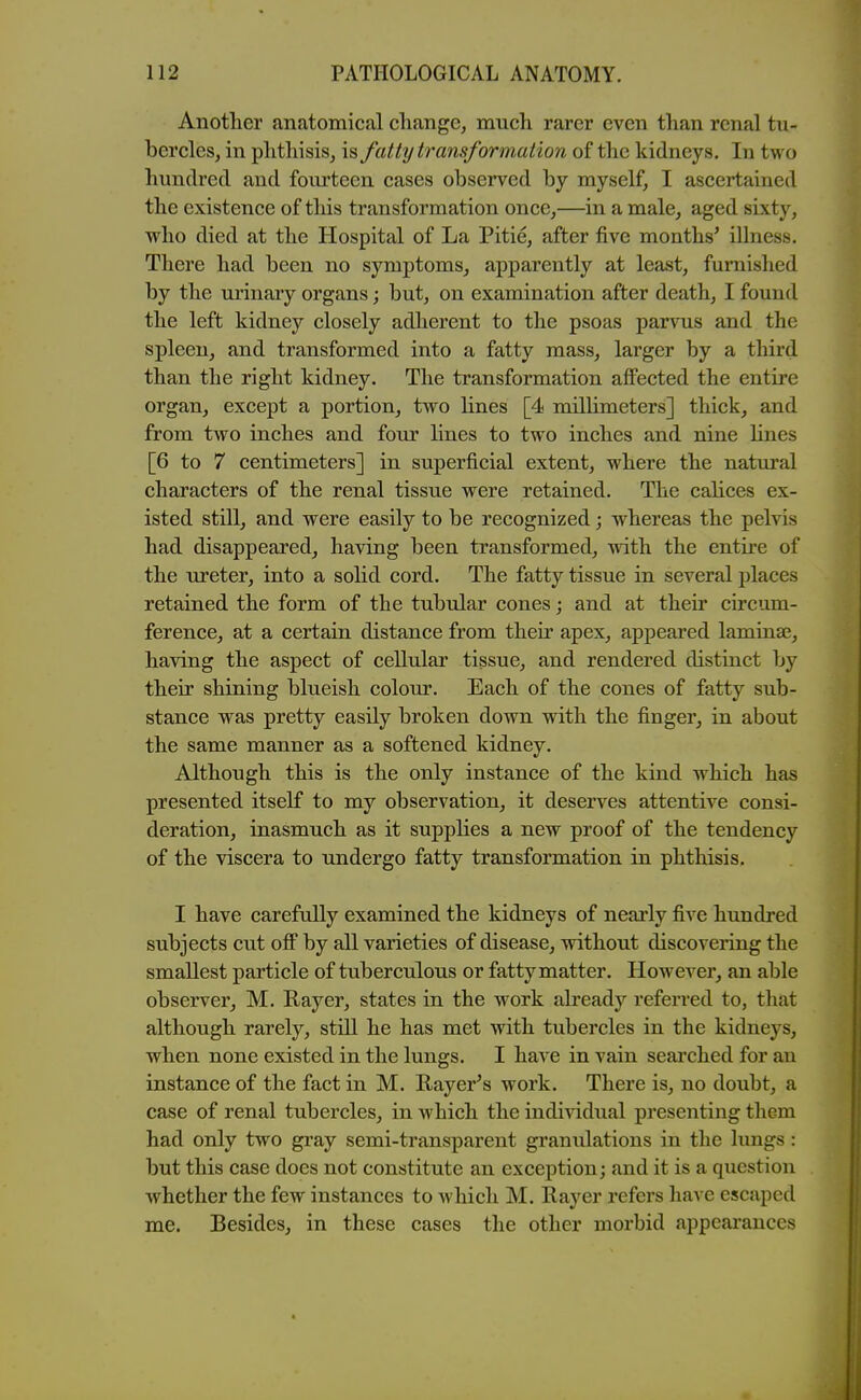 Another anatomical change, much rarer even than renal tu- bercles, in phthisis, is fatty transformation of the kidneys. In two hundred and fourteen cases observed by myself, I ascertained the existence of this transformation once,—in a male, aged sixty, who died at the Hospital of La Pitie, after five months' illness. There had been no symptoms, apparently at least, furnished by the urinary organs; but, on examination after death, I found the left kidney closely adherent to the psoas parvus and the spleen, and transformed into a fatty mass, larger by a third than the right kidney. The transformation affected the entire organ, except a portion, two Hues [4 millimeters] thick, and from two inches and four lines to two inches and nine hues [6 to 7 centimeters] in superficial extent, where the natural characters of the renal tissue were retained. The calices ex- isted still, and were easily to be recognized; whereas the pelvis had disappeared, having been transformed, with the entire of the ureter, into a solid cord. The fatty tissue in several places retained the form of the tubular cones; and at their circum- ference, at a certain distance from their apex, appeared laminae, having the aspect of cellular tissue, and rendered distinct by their shining blueish colour. Each of the cones of fatty sub- stance was pretty easily broken down with the finger, in about the same manner as a softened kidney. Although this is the only instance of the kind which has presented itself to my observation, it deserves attentive consi- deration, inasmuch as it supplies a new proof of the tendency of the viscera to undergo fatty transformation in phthisis. I have carefully examined the kidneys of nearly five hundred subjects cut ofl by all varieties of disease, without discovering the smallest particle of tuberculous or fatty matter. However, an able observer, M. Rayer, states in the work already referred to, that although rarely, still he has met with tubercles in the kidneys, when none existed in the lungs. I have in vain searched for an instance of the fact in M. Rayer's work. There is, no doubt, a case of renal tubercles, in which the individual presenting them had only two gray semi-transparent granulations in the lungs: but this case does not constitute an exception; and it is a question whether the few instances to which M. Rayer refers have escaped me. Besides, in these cases the other morbid appearances