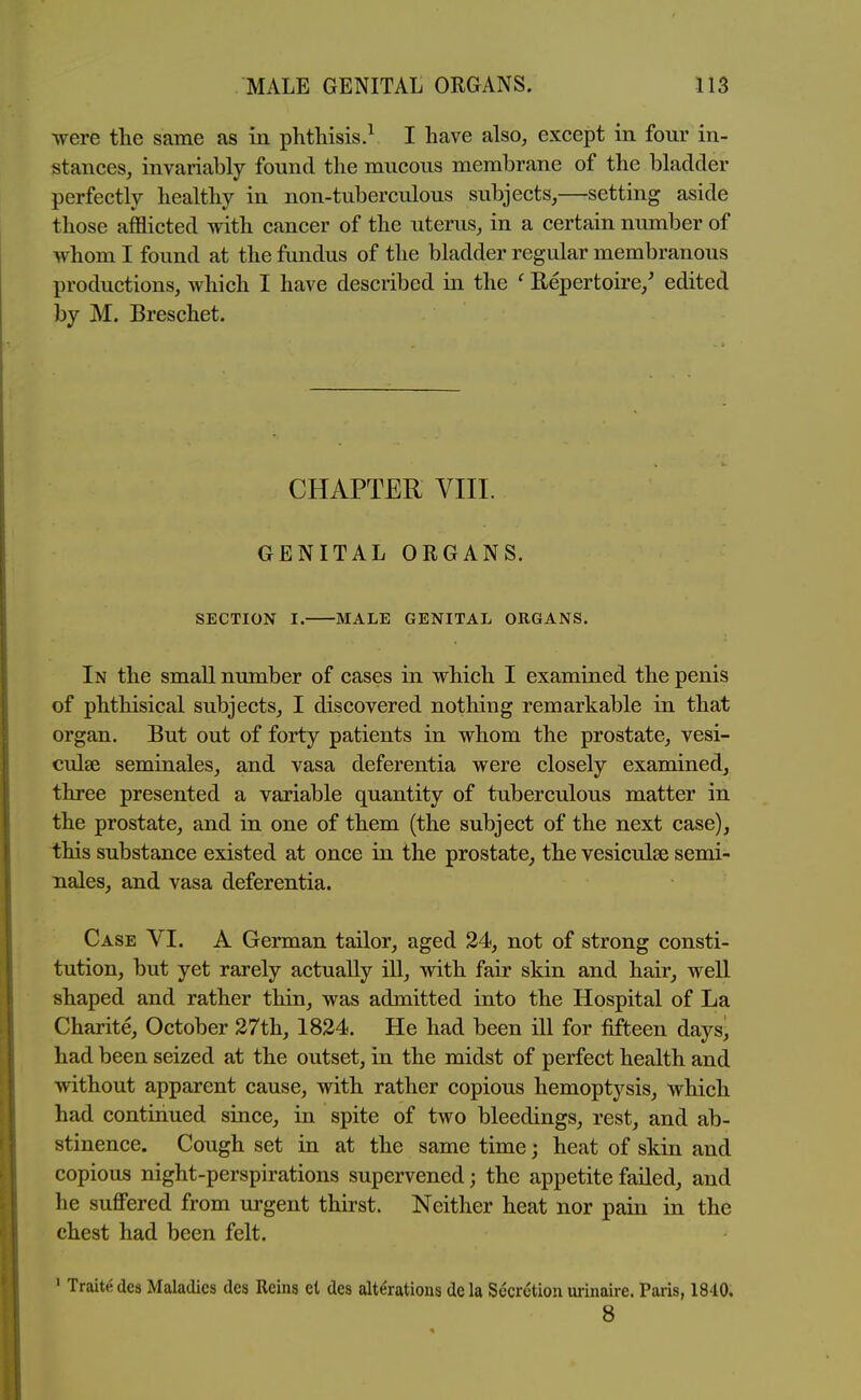 were the same as in phthisis.^ I have also, except in four in- stances, invariably found the mucous membrane of the bladder perfectly healthy in non-tuberculous subjects,—setting aside those afflicted with cancer of the uterus, in a certain nimiber of whom I found at the fundus of the bladder regular membranous productions, which I have described in the ' Repertoire,^ edited by M. Breschet. CHAPTER VIII. GENITAL ORGANS. SECTION I. MALE GENITAL ORGANS. In the smaU number of cases in which I examined the penis of phthisical subjects, I discovered nothing remarkable in that organ. But out of forty patients in whom the prostate, vesi- culse seminales, and vasa deferentia were closely examined, three presented a variable quantity of tuberculous matter in the prostate, and in one of them (the subject of the next case), this substance existed at once in the prostate, the vesiculse semi- nales, and vasa deferentia. Case VI. A German tailor, aged 24, not of strong consti- tution, but yet rarely actually ill, with fair skin and hair, well shaped and rather thin, was admitted into the Hospital of La Charite, October 27th, 1824. He had been ill for fifteen daysj had been seized at the outset, in the midst of perfect health and without apparent cause, with rather copious hemoptysis, which had continued since, in spite of two bleedings, rest, and ab- stinence. Cough set in at the same time; heat of skin and copious night-perspirations supervened; the appetite failed, and he suflPered from urgent thirst. Neither heat nor pain in the chest had been felt. ' Traite des Maladies des Reins et des alterations de la Secretion urinaire. Paiis, 1840. 8