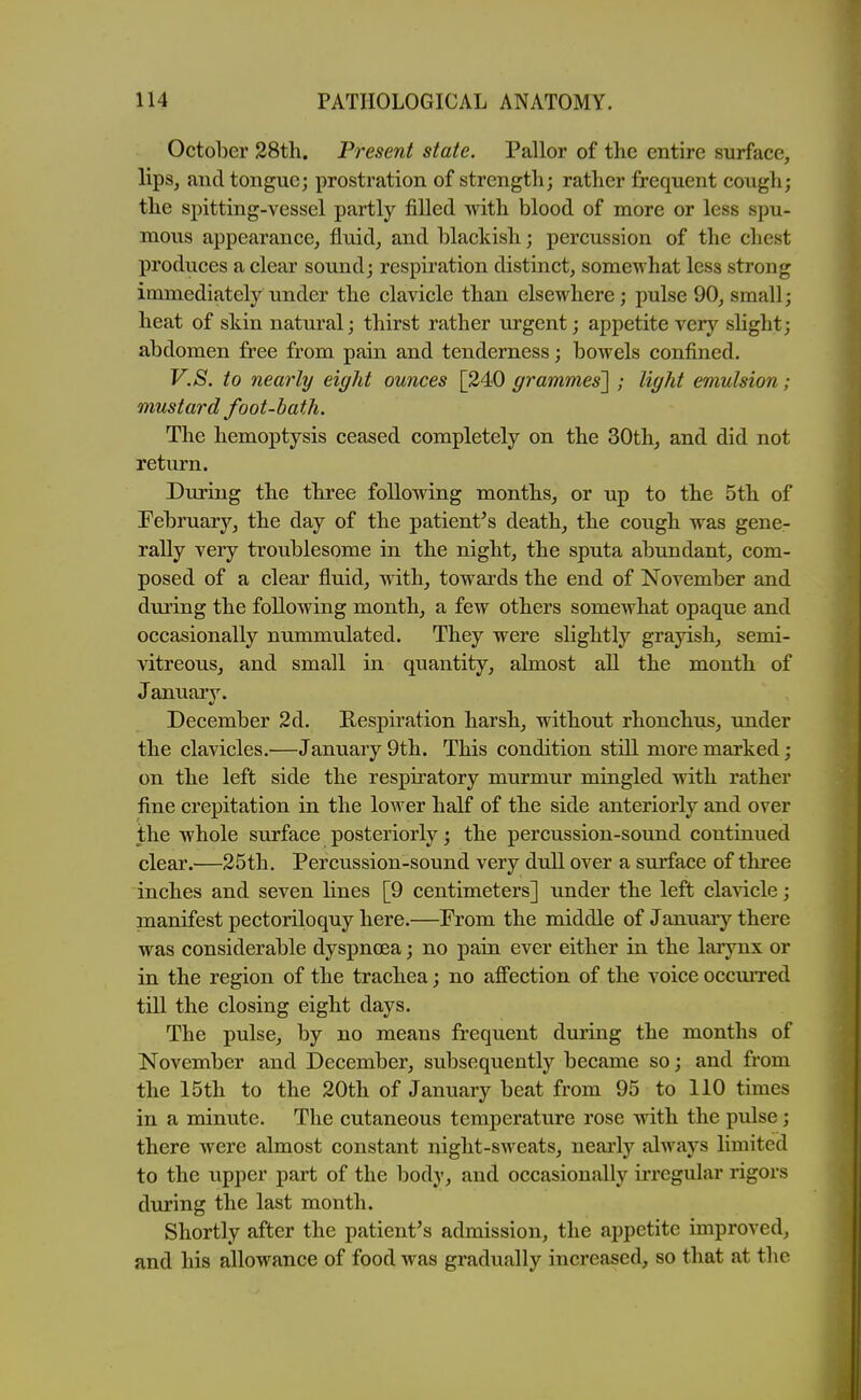 October 38th. Present state. Pallor of the entire surface, lips, and tongue; prostration of strength; rather frequent cough; the spitting-vessel partly filled with blood of more or less spu- mous appearance, fluid, and blackish; percussion of the chest produces a clear sound; respiration distinct, somewhat less strong immediately under the clavicle than elsewhere; pulse 90, small; heat of shin natural; thirst rather urgent; appetite very sHght; abdomen free from pain and tenderness; bowels confined. V.S. to nearly eight ounces [240 grammes'] ; light emulsion; mustard foot-bath. The hemoptysis ceased completely on the 30th, and did not return. During the three following months, or up to the 5th of February, the day of the patient's death, the cough was gene- rally very troublesome in the night, the sputa abundant, com- posed of a clear fluid, with, towards the end of November and during the following month, a few others somewhat opaque and occasionally nummulated. They were slightly grayish, semi- vitreous, and small in quantity, almost all the month of January. December 2d. Respiration harsh, without rhonchus, under the clavicles.—January 9th. This condition still more marked; on the left side the respiratory murmur mingled with rather fine crepitation in the lower half of the side anteriorly and over the whole surface posteriorly; the percussion-soimd continued clear.—25th. Percussion-sound very dull over a surface of three inches and seven lines [9 centimeters] under the left clavicle; manifest pectoriloquy here.—From the middle of January there was considerable dyspnoea; no pain ever either in the laiynx or in the region of the trachea; no affection of the voice occmTed till the closing eight days. The pulse, by no means frequent during the months of November and December, subsequently became so; and from the 15th to the 20th of January beat from 95 to 110 times in a minute. The cutaneous temperature rose with the pulse; there were almost constant night-sweats, nearly always limited to the upper part of the body, and occasionally irregular rigors during the last month. Shortly after the patient's admission, the appetite improved, and his allowance of food was gradually increased, so that at the