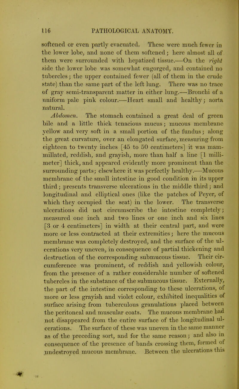 softened or even partly evacuated. These were much fewer in the lower lobe^ and none of them softened; here almost all of them were surrounded with hepatized tissue.—On the riyht side the lower lobe was somewhat engorged^ and contained no tubercles; the upper contained fewer (all of them in the crude state) than the same part of the left lung. There was no trace of gray semi-transparent matter in either lung.—Bronchi of a uniform pale pink colour.—Heart small and healthy; aorta natural. Abdomen. The stomach contained a great deal of green bile and a little thick tenacious mucus; mucous membrane yellow and very soft in a small portion of the fundus; along the great curvature^ over an elongated surface, measuring from eighteen to twenty inches [45 to 50 centimeters] it was mam- millated, reddish, and grayish, more than half a line [1 miUi- meter] thick, and appeared evidently more prominent than the surrounding parts; elsewhere it was perfectly healthy.—Mucous membrane of the small intestine in good condition in its upper third; presents transverse ulcerations in the middle third; and longitudinal and elliptical ones (like the patches of Peyer, of which they occupied the seat) in the lower. The transverse ulcerations did not circumscribe the intestine completely; measured one inch and two lines or one inch and six lines [3 or 4 centimeters] in width at their central part, and were more or less contracted at their extremities; here the mucous membrane was completely destroyed, and the surface of the ul- cerations very uneven, in consequence of partial thickening and destruction of the corresponding submucous tissue. Their cir- cumference was prominent, of reddish and yellowish colour, from the presence of a rather considerable number of softened tubercles in the substance of the submucous tissue. Externally, the part of the intestine corresponding to these ulcerations, of more or less grayish and violet colour, exhibited inequalities of surface arising from tuberculous granulations placed between the peritoneal and muscular coats. The mucous membrane had not disappeared from the entire surface of the longitudinal ul- cerations. The surface of these was uneven in the same manner as of the preceding sort, and for the same reason; and also m consequence of the presence of bands crossing tliem, formed of jundestroyed mucous membrane. Between the ulcerations this