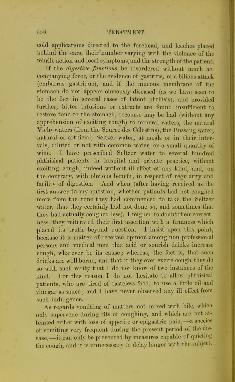 cold applications directed to the forehead^ and leeches placed behind the ears, their number varying with the violence of the febrile action and local symptoms, and the strength of the patient. If the digestive functions be disordered without much ac- companying fever, or the evidence of gastritis, or a bihous attack (embarras gastrique), and if the mucous membrane of the stomach do not appear obviously diseased (as we have seen to be the fact in several cases of latent phthisis), and provided further, bitter infusions or extracts are found insufficient to restore tone to the stomach, recourse may be had (without any apprehension of exciting cough) to mineral waters, the natural Vichy waters (from the Source des Celestins), the Bussang water, natural or artificial. Seltzer water, at meals or in then* inter- vals, diluted or not with common water, or a small quantity of wine. I have prescribed Seltzer water to several hundred phthisical patients in hospital and private practice, Avithout exciting cough, indeed without ill effect of any kind, and, on the contrary, with obvious benefit, in respect of regularity and facility of digestion. And when (after hasdng received as the first answer to my question, whether patients had not coughed more from the time they had commenced to take the Seltzer water, that they certainly had not done so, and sometimes that they had actually coughed less), I feigned to doubt their correct- ness, they reiterated their first assertion with a firmness which placed its truth beyond question. I insist upon this point, because it is matter of received opinion among non-professional persons and medical men that acid or sourish drinks increase cough, whatever be its cause; whereas, the fact is, that such drinks are well borne, and that if they ever excite cough they do so with such rarity that I do not know of two instances of the kind. For this reason I do not hesitate to allow phthisical patients, who are tired of tasteless food, to use a little oil and vinegar as sauce; and I have never observed any ill effect from such indulgence. As regards vomiting of matters not mixed with bile, which only supervene during fits of coughing, and which are not at- tended either with loss of appetite or epigastric pain,—a species of vomiting very frequent during the present period of the dis- ease,—it can only be prevented by measures capable of quieting the cough, and it is unnecessary to delay longer with the subject.