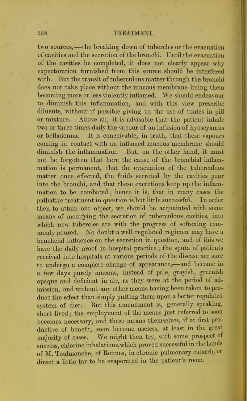 two sources,—the breaking down of tubercles or the evacuation of cavities and the secretion of the bronchi. Until the evacuation of the cavities be completed, it does not clearly appear why expectoration furnished from this source should be interfered with. But the transit of tuberculous matter through the bronchi does not take place without the mucous membrane lining them becoming more or less violently inflamed. We should endeavour to diminish this inflammation, and with this view prescribe diluents, without if possible giving up the use of tonics in pill or mixture. Above all, it is advisable that the patient inhale two or three times daily the vapour of an infusion of hyoscyamus or belladonna. It is conceivable, in truth, that these vapours coming in contact with an inflamed mucous membrane should diminish the inflammation. But, on the other hand, it must not be forgotten that here the cause of the bronchial inflam- mation is permanent, that the evacuation of the tuberculous matter once effected, the fluids secreted by the cavities pour into the bronchi, and that these excretions keep up the inflam- mation to be combated; hence it is, that in many cases the palliative treatment in question is but little successfid. In order then to attain our object, we should be acquainted with some means of modifying the secretion of tuberculous cavities, into which new tubercles are with the progress of softening com- monly poured. No doubt a well-regulated regimen may have a beneficial influence on the secretion in question, and of this we have the daily proof in hospital practice; the sputa of patients received into hospitals at various periods of the disease are sure to undergo a complete change of appearance,—and become in a few days purely mucous, instead of pale, grayish, greenish opaque and deficient in air, as they were at the period of ad- mission, and without any other means having been taken to pro- duce the efiect than simply putting them upon a better regulated system of diet. But this amendment is, generally speaking, short lived; the employment of the means just referred to soon becomes necessary, and these means themselves, if at fii'st pro- ductive of benefit, soon become useless, at least in the great majority of cases. We might then try, with some prospect of success, chlorine inhalations,which proved successful in the hands of M. Toulmouche, of Rennes, in chronic pulmonary catarrli, or direct a little tar to be evaporated in the patient's room.