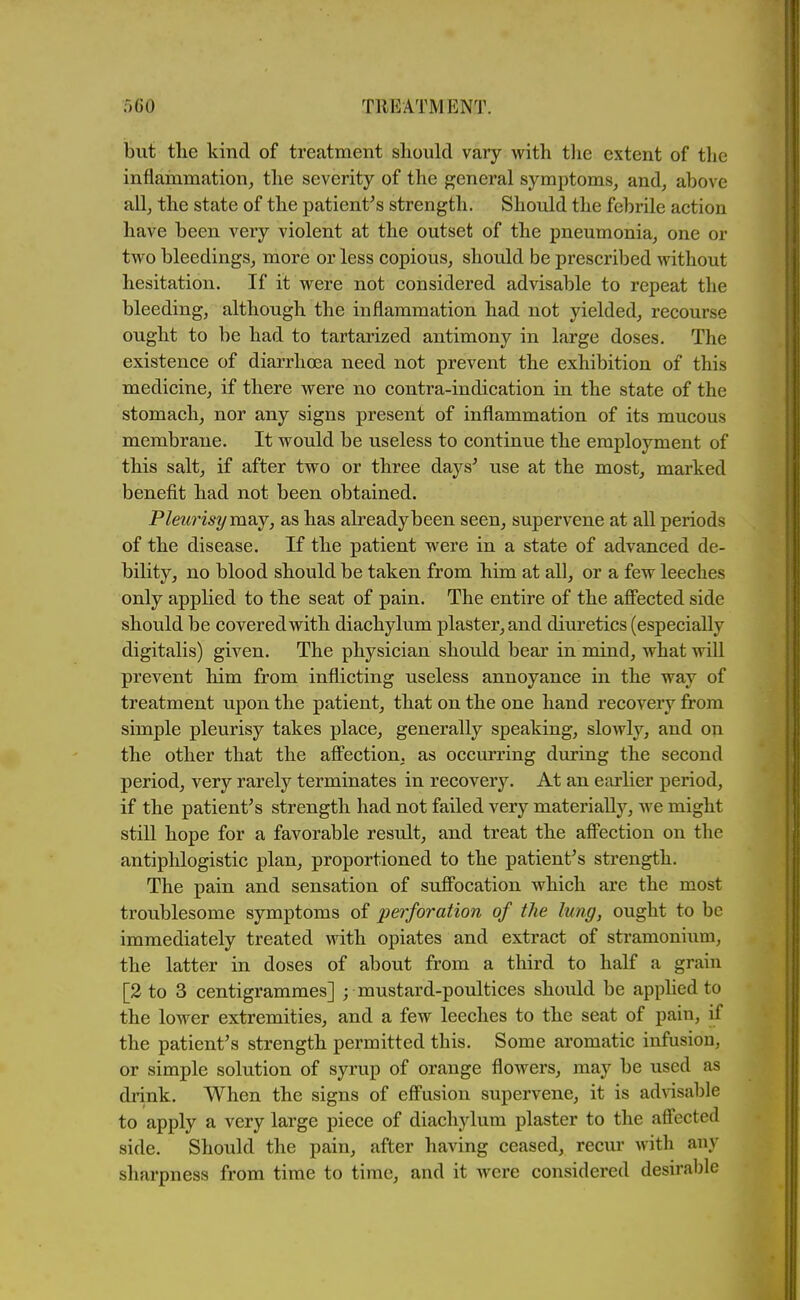 i 500 TREATMENT. but the kind of treatment should vary with the extent of tlie inflammation^ tlie severity of the general symptoms^ and, above all, the state of the patient^s strength. Should the febrile action have been very violent at the outset of the pneumonia, one or two bleedings, more or less copious, should be prescribed without hesitation. If it were not considered advisable to repeat the bleeding, although the inflammation had not yielded, recourse ought to be had to tartarized antimony in large doses. The existence of diarrhoea need not prevent the exhibition of this medicine, if there were no contra-indication in the state of the stomach, nor any signs present of inflammation of its mucous membrane. It would be useless to continue the employment of this salt, if after two or three days^ use at the most, marked benefit had not been obtained. Pleurisy mo-j, as has already been seen, supervene at all periods of the disease. If the patient were in a state of advanced de- bility, no blood should be taken from him at all, or a few leeches only applied to the seat of pain. The entire of the afi'ected side should be covered with diachylum plaster, and diuretics (especially digitalis) given. The physician should bear in mind, what will prevent him from inflicting useless annoyance in the way of treatment upon the patient, that on the one hand recovery from simple pleurisy takes place, generally speaking, slowly, and on the other that the afi'ection, as occurring diiring the second period, very rarely terminates in recovery. At an earlier period, if the patient^ s strength had not failed very materially, we might still hope for a favorable result, and treat the afi'ection on the antiphlogistic plan, proportioned to the patient's strength. The pain and sensation of suffocation which are the most troublesome symptoms of perforation of the lung, ought to be immediately treated with opiates and extract of stramonium, the latter in doses of about from a third to half a grain [2 to 3 centigrammes] ; mustard-poultices should be applied to the lower extremities, and a few leeches to the seat of pain, if the patient's strength permitted this. Some aromatic infusion, or simple solution of syrup of orange fiowers, may be used as drink. When the signs of eff'usion supervene, it is advisable to apply a very large piece of diachylum plaster to the afi'ected side. Should the pain, after having ceased, recur with any sharpness from time to time, and it were considered desirable