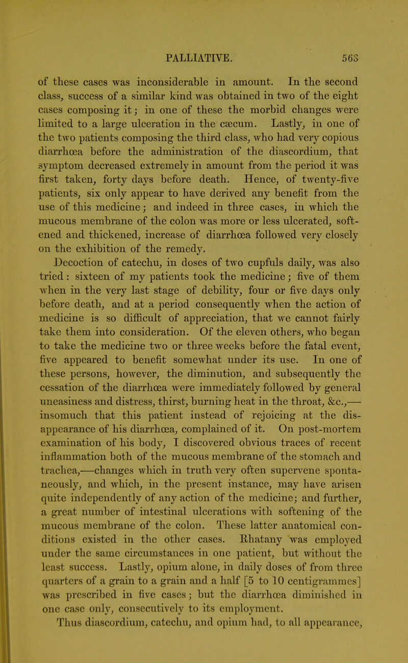 of these cases was inconsiderable in amount. In the second class, success of a similar kind was obtained in two of the eight cases composing it; in one of these the morbid changes were limited to a large ulceration in the caecum. Lastly, in one of the two patients composing the third class, who had very copious diarrhoea before the administration of the diascordium, that symptom decreased extremely in amount from the period it was first taken, forty days before death. Hence, of twenty-five patients, six only appear to have derived any benefit from the use of this medicine; and indeed in three cases, in which the mucous membrane of the colon was more or less ulcerated, soft- ened and thickened, increase of diarrhoea followed very closely on the exhibition of the remedy. Decoction of catechu, in doses of two cupfuls daily, was also tried: sixteen of my patients took the medicine; five of them when in the very last stage of debility, four or five days only before death, and at a period consequently when the action of medicine is so difficult of appreciation, that we cannot fairly take them into consideration. Of the eleven othei's, who began to take the medicine two or three weeks before the fatal event, five appeared to benefit somewhat under its use. In one of these persons, however, the diminution, and subsequently the cessation of the diarrhoea were immediately followed by general uneasiness and distress, thirst, burning heat in the throat, &c.,— insomuch that this patient instead of rejoicing at the dis- appearance of his diarrhoea, complained of it. On post-mortem examination of his body, I discovered obvious traces of recent inflammation both of the mucous membrane of the stomach and trachea,—changes which in truth very often supervene sponta- neously, and which, in the present instance, may have arisen quite independently of any action of the medicine; and further, a great number of intestinal ulcerations with softening of the mucous membrane of the colon. These latter anatomical con- ditions existed in the other cases. Rhatany was employed under the same circumstances in one patient, but without the least success. Lastly, opium alone, in daily doses of from three quarters of a grain to a grain and a half [5 to 10 centigrammes] was prescribed in five cases; but the diarrhoea diminished in one case only, consecutively to its employment. Thus diascordium, catechu, and opium had, to all appeai'ance.