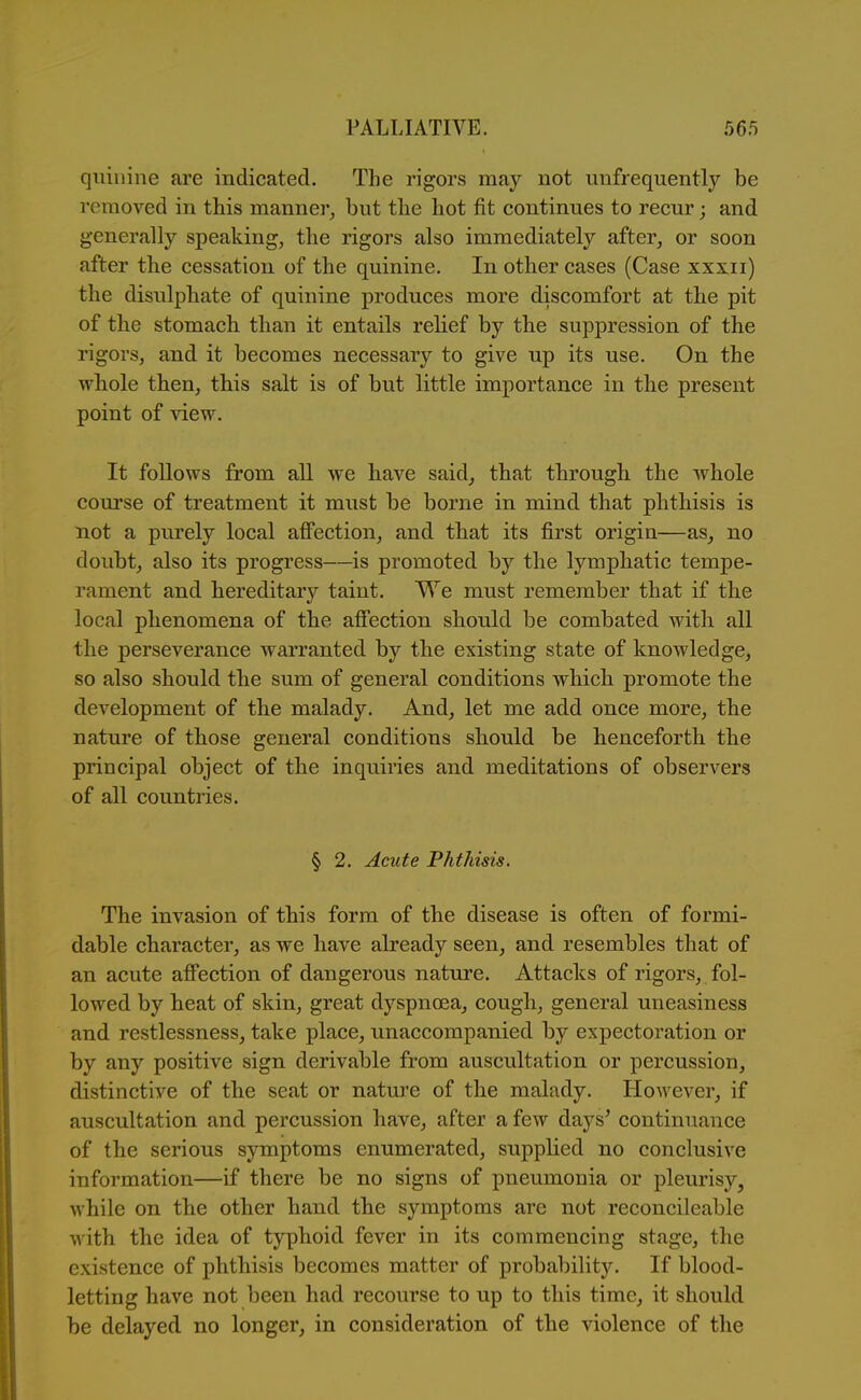 quinine are indicated. The rigors may not unfrequently be removed in this manner^ but the hot fit continues to recur; and generally speaking, the rigors also immediately after, or soon after the cessation of the quinine. In other cases (Case xxxii) the disulphate of quinine produces more discomfort at the pit of the stomach than it entails relief by the suppression of the rigors, and it becomes necessary to give up its use. On the whole then, tbis salt is of but little importance in the present point of view. It follows from all we have said, that through the whole course of treatment it must be borne in mind that phthisis is not a purely local affection, and that its first origin—as, no doubt, also its progress—is promoted by the lymphatic tempe- rament and hereditary taint. We must remember that if the local phenomena of the affection should be combated with all the perseverance warranted by the existing state of knowledge, so also should the sum of general conditions which promote the development of the malady. And, let me add once more, the nature of those general conditions should be henceforth the principal object of the inquiries and meditations of observers of all countries. § 2. Acute Phthisis. The invasion of this form of the disease is often of formi- dable character, as we have already seen, and resembles that of an acute affection of dangerous nature. Attacks of rigors, fol- lowed by heat of skin, great dyspnoea, cough, general uneasiness and restlessness, take place, unaccompanied by expectoration or by any positive sign derivable from auscultation or percussion, distinctive of the seat or nature of the malady. However, if auscultation and percussion have, after a few days' continuance of the serious symptoms enumerated, supplied no conclusive information—if there be no signs of pneumonia or pleurisy, while on the other hand the symptoms are not reconcileable with the idea of typhoid fever in its commencing stage, the existence of phthisis becomes matter of probability. If blood- letting have not been had recourse to up to this time, it should be delayed no longer, in consideration of the violence of the