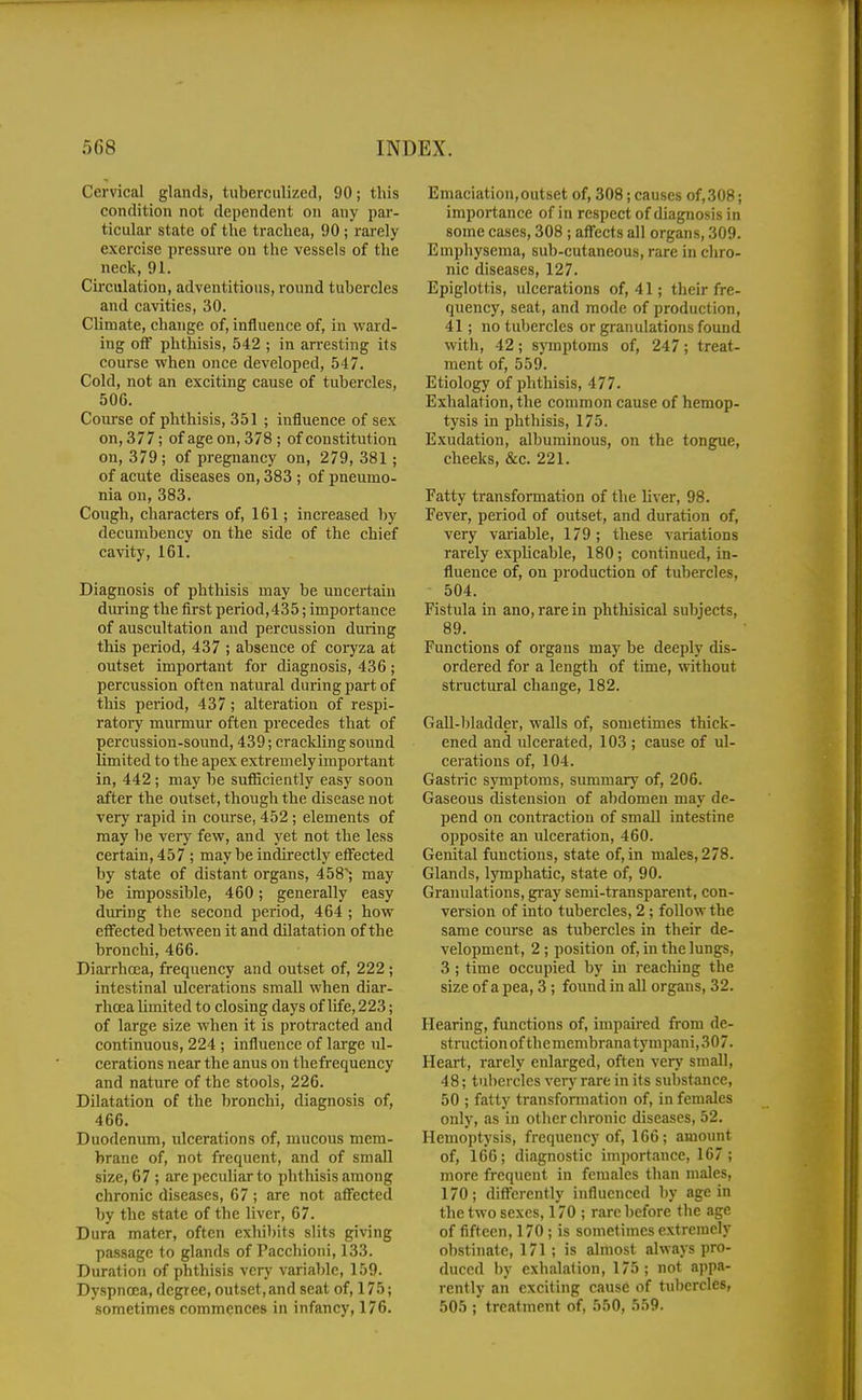 Cervical glands, tuberculized, 90; this condition not dependent on any par- ticular state of the trachea, 90; rarely exercise pressure on the vessels of the neck, 91. Cu-culation, adventitious, round tubercles and cavities, 30. Climate, change of, influence of, in ward- ing off phthisis, 542 ; in arresting its course when once developed, 547. Cold, not an exciting cause of tubercles, 506. Coiu'se of phthisis, 351 ; influence of sex on, 377; of age on, 378 ; of constitution on, 379; of pregnancy on, 279,381; of acute diseases on, 383 ; of pneumo- nia on, 383. Cough, characters of, 161; increased by decumbency on the side of the chief cavity, 161. Diagnosis of phthisis may be uncertain during the first period,435; importance of auscultation and percussion during this period, 437 ; absence of coryza at outset important for diagnosis, 436; percussion often natural during part of this period, 437 ; alteration of respi- ratory murmur often precedes that of percussion-sound, 439; crackling sound limited to the apex extremely important in, 442; may be sufiiciently easy soon after the outset, though the disease not very rapid in course, 452; elements of may be very few, and yet not the less certain, 457 ; may be indirectly eff^ected by state of distant organs, 458^ may be impossible, 460; generally easy during the second period, 464 ; how eff'ected between it and dilatation of the bronchi, 466. Diarrhoja, frequency and outset of, 222 ; intestinal ulcerations small when diar- rhoea limited to closing days of life, 223; of large size when it is protracted and continuous, 224 ; influence of large ul- cerations near the anus on thefrequency and nature of the stools, 226. Dilatation of the bronchi, diagnosis of, 466. Duodenum, ulcerations of, mucous mem- brane of, not frequent, and of small size, 67 ; are peculiar to phthisis among chronic diseases, 67; are not affected by the state of the liver, 67. Dura mater, often exhibits slits giving passage to glands of Pacchioni, 133. Duration of phthisis very variable, 159. Dyspnoea, degree, outset,and seat of, 175; sometimes commences in infancy, 176. Emaciation,outset of, 308; causes of,308; importance of in respect of diagnosis in some cases, 308 ; affects all organs, 309. Emphysema, sub-cutaneous, rare in cliro- nic diseases, 127. Epiglottis, ulcerations of, 41; their fre- quency, seat, and mode of production, 41; no tubercles or granulations found with, 42; symptoms of, 247; treat- ment of, 559. Etiology of phthisis, 477. Exhalation, the common cause of hemop- tysis in phthisis, 175. Exudation, albuminous, on the tongue, cheeks, &c. 221. Fatty transformation of the liver, 98. Fever, period of outset, and duration of, very variable, 179; these variations rarely expMcable, 180; continued, in- fluence of, on production of tubercles, 504. Fistula in ano, rare in phthisical subjects, 89. Functions of organs may be deeply dis- ordered for a length of time, without structural change, 182. GaU-bladder, walls of, sometimes thick- ened and ulcerated, 103 ; cause of ul- cerations of, 104. Gastric symptoms, summary of, 206. Gaseous distension of abdomen may de- l^end on contraction of small intestine opposite an ulceration, 460. Genital functions, state of, in males, 278. Glands, lymphatic, state of, 90. Granulations, gray semi-transparent, con- version of into tubercles, 2 ; follow the same course as tubercles in their de- velopment, 2 ; position of, in the lungs, 3 ; time occupied by in reaching the size of a pea, 3; found in all organs, 32. Hearing, functions of, impaired from de- struction of themembranatympani, 307. Heart, rarely enlarged, often very small, 48; tubercles very rare in its substance, 50 ; fatty transformation of, in females only, as in other chronic diseases, 52. Hemoptysis, frequency of, 166; amount of, 166; diagnostic importance, 167; more frequent in females than males, 170; difi'erently influenced l)y age in the two sexes, 170 ; rare before the age of fifteen, 170 ; is sometimes extremely obstinate, 171; is almost always pro- duced by exhalation, 175; not appa- rently an exciting cause of tubercles, 505 ; treatment of, 550, 559.