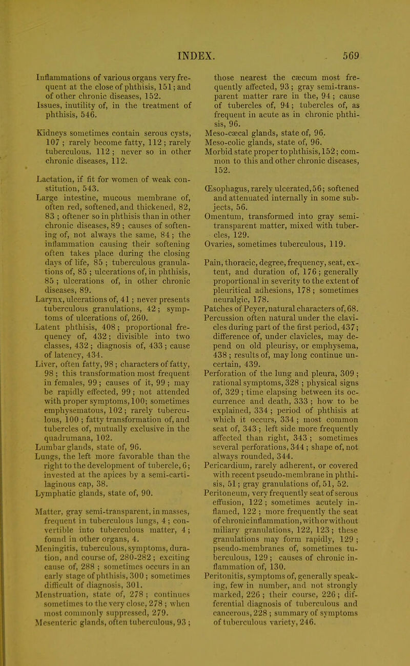 Inflammations of various organs very fre- quent at the close of phthisis, 151; and of other chronic diseases, 152. Issues, inutility of, in the treatment of phthisis, 546. Kidneys sometimes contain serous cysts, 107 ; rarely become fatty, 112 ; rarely tuberculous, 112; never so in other chronic diseases, 112. Lactation, if fit for women of ■weak con- stitution, 543. Large intestine, mucous membrane of, often red, softened, and thickened, 82, 83 ; oftener so in phthisis than in other chronic diseases, 89 ; causes of soften- ing of, not always the same, 84 ; the inflammation causing their softening often takes place during the closing days of life, 85 ; tuberculous granula- tions of, 85 ; idcerations of, in phthisis, 85 ; ulcerations of, in other chronic diseases, 89. Larynx, ulcerations of, 41; never presents tuberculous granulations, 42; symp- toms of ulcerations of, 260. Latent phthisis, 408; proportional fre- quency of, 432; divisible into two classes, 432 ; diagnosis of, 433 ; cause of latency, 434. Liver, often fatty, 98 ; characters of fatty, 98 ; this transformation most frequent in females, 99 ; causes of it, 99 ; may be rapidly efl'ected, 99; not attended with proper symptoms, 100; sometimes emphysematous, 102; rarely tubercu- lous, 100 ; fatty transformation of, and tubercles of, mutually exclusive in the quadrumana, 102. Lumbar glands, state of, 96. Lungs, the left more favorable than the right to the development of tubercle, 6; invested at the apices by a semi-carti- laginous cap, 38. Lymphatic glands, state of, 90. Matter, gray semi-transparent, in masses, frequent in tuberculous lungs, 4; con- vertible into tuberculous matter, 4; found in other organs, 4. Meningitis, tuberculous, symptoms, dura- tion, and course of, 280-282 ; exciting cause of, 288 ; sometimes occurs in an early stage of phtliisis, 300; sometimes difticult of diagnosis, 301. Menstruation, state of, 278 ; continues sometimes to the very close, 278 ; when most commonly suppressed, 279. Mesenteric glands, often tuberculous, 93 ; those nearest the caecum most fre- quently aff'ected, 93 ; gray semi-trans- parent matter rare in the, 94; cause of tubercles of, 94; tubercles of, as frequent in acute as in chronic phthi- sis, 96. Meso-ca;cal glands, state of, 96. Meso-colic glands, state of, 96. Morbid state proper to phthisis, 152; com- mon to this and other chronic diseases, 152. (Esophagus, rarely ulcerated,56; softened and attenuated internally in some sub- jects, 56. Omentum, transformed into gray semi- transparent matter, mixed with tuber- cles, 129. Ovaries, sometimes tuberculous, 119. Pain, thoracic, degree, frequency, seat, ex- tent, and duration of, 176; generally proportional in severity to the extent of pleuritical adhesions, 178 ; sometimes neuralgic, 178. Patches of Peyer, natural characters of, 68. Percussion often natural under the cla^^- cles during part of the first period, 437; difference of, under clavicles, may de- pend on old pleurisy, or emphysema, 438 ; results of, may long continue un- certain, 439. Perforation of the lung and pleura, 309 ; rational symptoms, 328 ; physical signs of, 329 ; time elapsing between its oc- cmTcnce and death, 333 ; how to be explained, 334 ; period of phthisis at which it occurs, 334 ; most common seat of, 343 ; left side more frequently affected than right, 343 ; sometimes several perforations, 344 ; shape of, not always rounded, 344. Pericardium, rarely adherent, or covered with recent pseudo-membrane in phthi- sis, 51; gray granulations of, 51, 52. Peritoneum, very frequently seat of serous effusion, 122 ; sometimes acutely in- flamed, 122 ; more frequently the seat of chronic inflammation, with or without miliary granulations, 122, 123; these gi'anulations may form rapidly, 129 ; pseudo-membranes of, sometimes tu- berculous, 129; causes of chronic in- flammation of, 130. Peritonitis, symptoms of, generally speak- ing, few in lunnber, and not strongly marked, 22G ; their course, 226; dif- ferential diagnosis of tuberculous and cancerous, 228 ; summary of symptoms of tuberculous variety, 246.