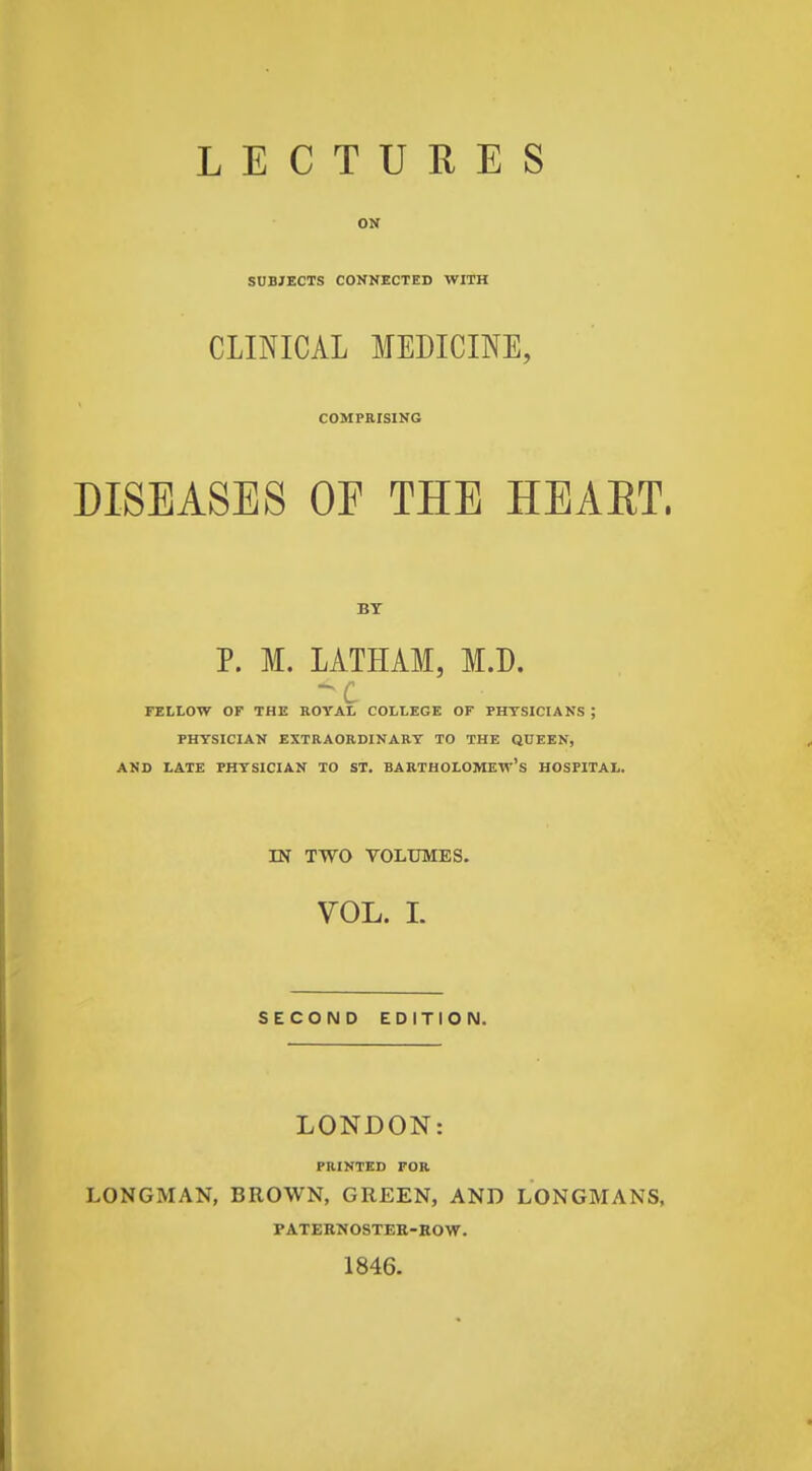 SUBJECTS CONNECTED WITH CLINICAL MEDICINE, COMPRISING DISEASES OF THE HEAET. BT P. M. LATHAM, M.D. FELLOW OF THE ROYAL COLLEGE OF PHTSICIANS ; PHYSICIAN EXTRAORDINARY TO THE QUEEN, AND LATE PHYSICIAN TO ST. BARTHOLOMEW'S HOSPITAL. IN TWO VOLUMES. VOL. L SECOND EDITION. LONDON: PRINTED FOR LONGMAN, BROWN, GREEN, AND LONGMANS, PATERN08TER-KOW. 1846.