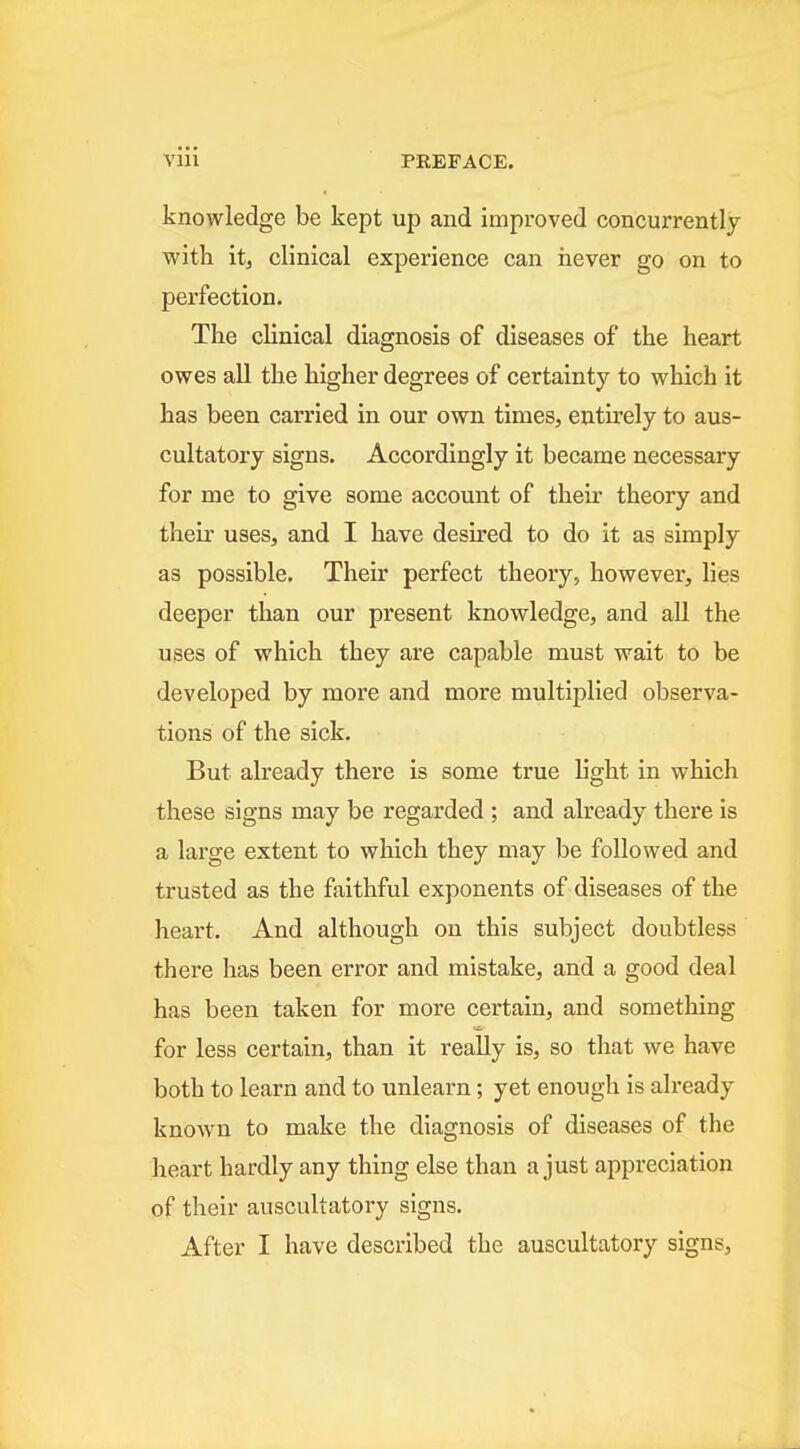 knowledge be kept up and improved concurrently with it, clinical experience can iiever go on to perfection. The clinical diagnosis of diseases of the heart owes all the higher degrees of certainty to which it has been carried in our own times, entirely to aus- cultatory signs. Accordingly it became necessary for me to give some account of their theory and their uses, and I have desired to do it as simply as possible. Their perfect theory, however, lies deeper than our present knowledge, and all the uses of which they are capable must wait to be developed by more and more multiplied observa- tions of the sick. But already there is some true light in which these signs may be regarded ; and already there is a large extent to which they may be followed and trusted as the faithful exponents of diseases of the heart. And although on this subject doubtless there has been error and mistake, and a good deal has been taken for more certain, and something for less certain, than it really is, so that we have both to learn and to unlearn; yet enough is already known to make the diagnosis of diseases of the heart hardly any thing else than a just appreciation of their auscultatory signs. After I have described the auscultatory signs.