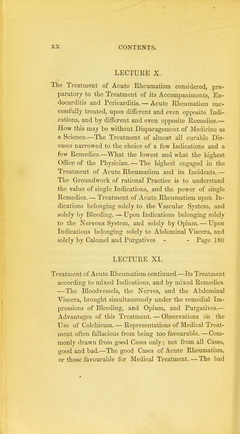 LECTURE X. The Treatment of Acute Rheumatism considered, pre- paratory to the Treatment of its Accompaniments, En- docarditis and Pericarditis. — Acute Rheumatism suc- cessfully treated, upon dijQTerent and even opposite Indi- cations, and by diflferent and even opposite Remedies.— How this may be without Dispai'agement of Medicine as a Science.—The Treatment of almost all curable Dis- eases narrowed to the choice of a few Indications and a few Remedies.—What the lowest and what the highest Office of the Physician. — The highest engaged in the Treatment of Acute Rheumatism and its Incidents. — The Groundwork of rational Practice is to understand the value of single Indications, and the power of single Remedies. — Treatment of Acute Rheumatism upon In- dications belonging solely to the Vascular System, and solely by Bleeding. — Upon Indications belonging solely to the Nervous System, and solely by Opium. — Upon Indications belonging solely to Abdominal Viscera, and solely by Calomel and. Purgatives - - Page 180 LECTURE XL Treatment of Acute Rheumatism continued.—Its Treatment according to mixed Indications, and by mixed Remedies. ■—The Bloodvessels, the Nerves, and the Abdominal Viscera, brought simultaneously under the remedial Im- pressions of Bleeding, and Opium, and Purgatives.— Advantages of this Treatment. — Observations on the Use of Colchicum. — Representations of Medical Treat- ment often fallacious from being too favourable. — Com- monly drawn from good Cases only; not from all Cases, good and bad.—The good Cases of Acute Rheumatism, or those favourable for Medical Treatment. — The bad