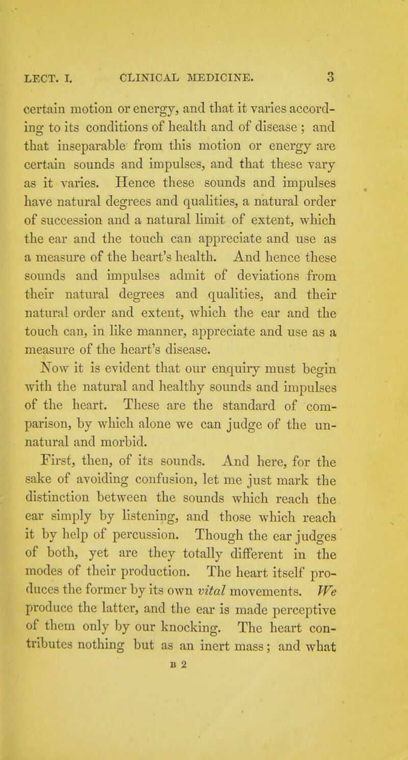 certain motion or energy, and that it varies accord- ins; to its conditions of health and of disease : and that inseparable from this motion or energy are certain sounds and impulses, and that these vary- as it varies. Hence these sounds and impulses have natural degrees and qualities, a natural order of succession and a natural limit of extent, which the ear and the touch can appreciate and use as a measure of the heart's health. And hence these sounds and impulses admit of deviations from their natural degrees and qualities, and their natural order and extent, which the ear and the touch can, in like manner, appreciate and use as a measure of the heart's disease. Now it is evident that our enquiry must begin with the natural and healthy sounds and impulses of the heart. These are the standard of com- parison, by which alone we can judge of the un- natural and morbid. First, then, of its sounds. And here, for the sake of avoiding confusion, let me just mark the distinction between the sounds which reach the ear simply by listening, and those which reach it by help of percussion. Though the ear judges of both, yet are they totally different in the modes of their production. The heart itself pro- duces the former by its own vital movements. We produce the latter, and the ear is made perceptive of them only by our knocking. The heart con- tributes nothing but as an inert mass; and what