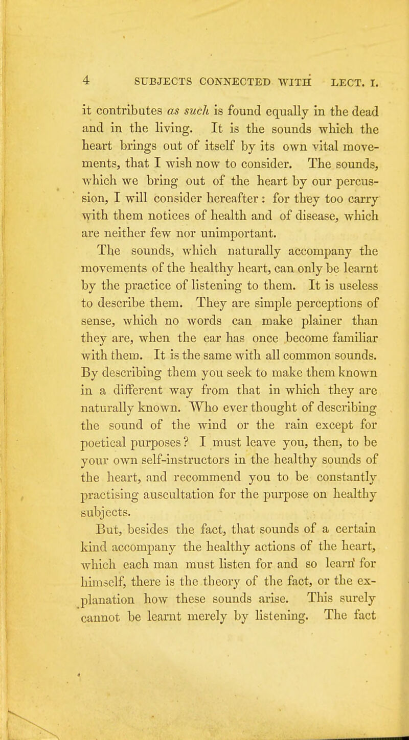 it contributes as such is found equally in the dead and in the living. It is the sounds which the heart brings out of itself by its own vital move- ments, that I wish now to consider. The sounds, which we bring out of the heart by our percus- sion, I will consider hereafter: for they too carry with them notices of health and of disease, which are neither few nor unimportant. The sounds, which naturally accompany the movements of the healthy heart, can only be learnt by the practice of listening to them. It is useless to describe them. They are simple perceptions of sense, which no Avords can make plainer than they are, when the ear has once become familiar with them. It is the same with all common sounds. By describing them you seek to make them known in a different way from that in which they are naturally known. Who ever thought of describing the sound of the wind or the rain except for poetical purposes ? I must leave you, then, to be yovir own self-instructors in the healthy sounds of the heart, and recommend you to be constantly practising auscultation for the pm'pose on healthy subjects. But, besides the fact, that sounds of a certain kind accompany the healthy actions of the heart, which each man must listen for and so Icai'ri for himself, there is the theory of the fact, or the ex- planation how these sounds arise. This surely cannot be learnt merely by listening. The fact