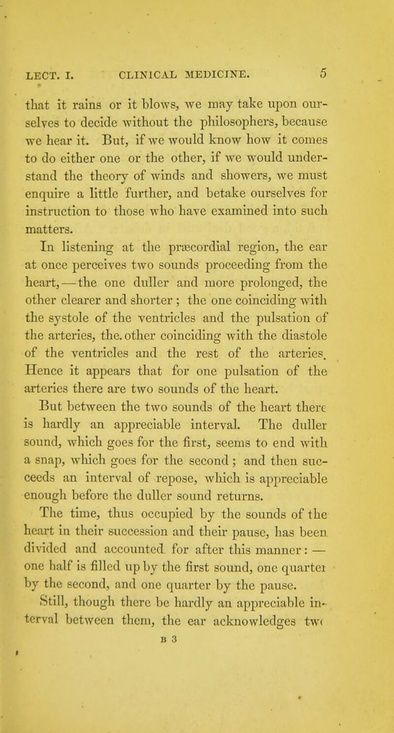 that it rains or it blows, we may take upon our- selves to decide without the philosophers, because we hear it. But, if we would know how it comes to do either one or the other, if we would under- stand the theory of winds and showers, we must enquire a little further, and betake ourselves for instruction to those who have examined into such matters. In listening at the precordial region, the ear at once perceives two sounds proceeding from the heart,—the one duller and more prolonged, the other clearer and shorter ; the one coinciding with the systole of the ventricles and the pulsation of the arteries, the. other coinciding with the diastole of the ventricles and the rest of the arteries. Hence it appears that for one pulsation of the arteries there are two sounds of the heart. But between the two sounds of the heart there is hardly an appreciable interval. The duller sound, which goes for the first, seems to end with a snap, which goes for the second; and then suc- ceeds an interval of repose, which is appreciable enough before the duller sound returns. The time, thus occupied by the sounds of the heart in their succession and their pause, has been divided and accounted for after this manner: — one half is filled up by the first sound, one quartei by the second, and one quarter by the pause. Still, though there be hardly an appreciable in- terval between them, the ear acknowledges tw(
