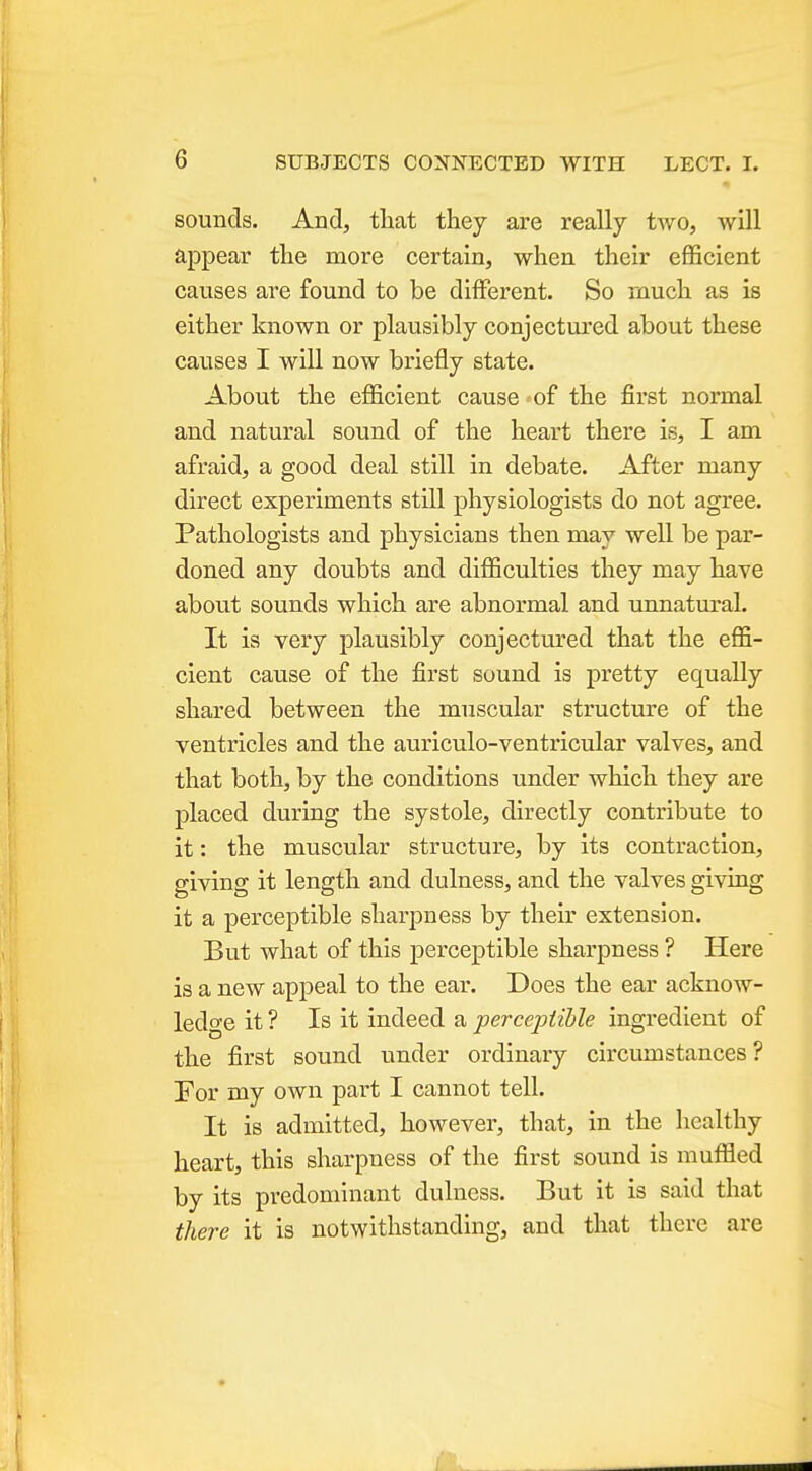 sounds. And, that they are really two, will appear the more certain, when their efficient causes are found to be different. So much as is either known or plausibly conjectured about these causes I will now briefly state. About the efficient cause of the first normal and natural sound of the heart there is, I am afraid, a good deal still in debate. After many direct experiments still physiologists do not agree. Pathologists and physicians then may well be par- doned any doubts and difficulties they may have about sounds which are abnormal and unnatural. It is very plausibly conjectured that the effi- cient cause of the first sound is pretty equally shared between the muscular structure of the ventricles and the auriculo-ventricular valves, and that both, by the conditions under which they are placed during the systole, directly contribute to it: the muscular structure, by its contraction, giving it length and dulness, and the valves giving it a perceptible sharpness by their extension. But what of this perceptible sharpness ? Here is a new appeal to the ear. Does the ear acknow- ledge it ? Is it indeed a percepiihle ingredient of the first sound under ordinary circumstances? For my own part I cannot tell. It is admitted, however, that, in the healthy heart, this sharpness of the first sound is muffled by its predominant dulness. But it is said that there it is notwithstanding, and that there are