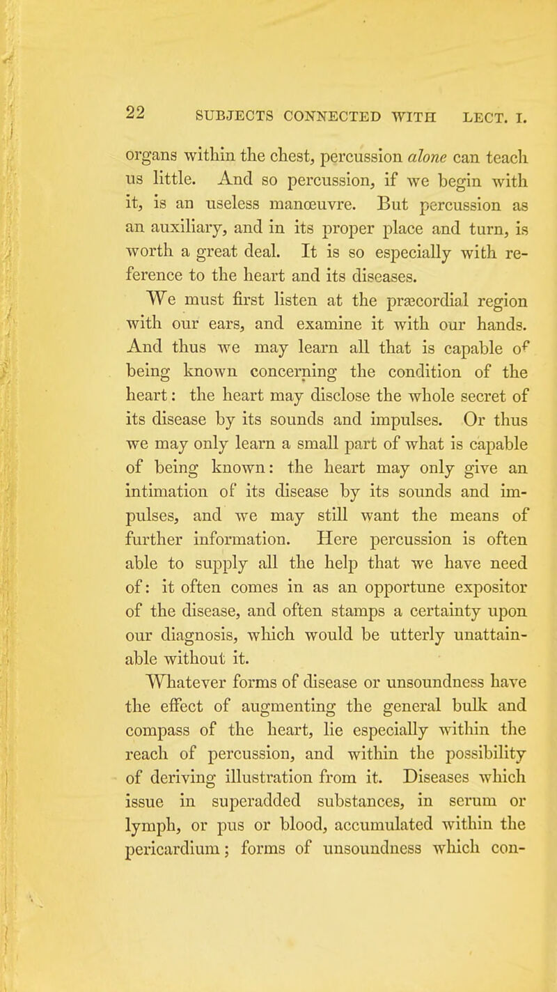 organs within the chest, percussion alone can teach us little. And so percussion, if we begin with it, is an useless manoeuvre. But percussion as an auxiliary, and in its proper place and turn, is worth a great deal. It is so especially with re- ference to the heart and its diseases. We must first listen at the pra3Cordial region with our ears, and examine it with our hands. And thus we may learn all that is capable o^ being known concerning the condition of the heart: the heart may disclose the whole secret of its disease by its sounds and impulses. Or thus we may only learn a small part of what is capable of being known: the heart may only give an intimation of its disease by its sounds and im- pulses, and we may still want the means of further information. Here percussion is often able to supply all the help that we have need of: it often comes in as an opportune expositor of the disease, and often stamps a certainty upon our diagnosis, which would be utterly unattain- able without it. Whatever forms of disease or unsoundness have the effect of augmenting the general bulk and compass of the heart, lie especially within the reach of percussion, and within the possibility of deriving illustration from it. Diseases which issue in superadded substances, in serum or lymph, or pus or blood, accumulated within the pericardium; forms of unsoundness which con-
