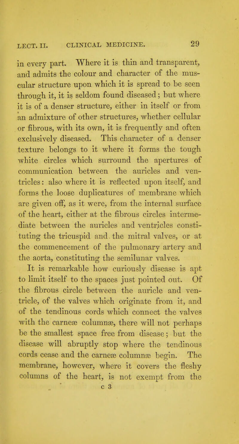 in every part. Where it is thin and transparent, and admits the colour and character of the mus- cular structure upon which it is spread to be seen throuo-h it, it is seldom found diseased; but where it is of a denser structure, either in itself or from an admixture of other structures, whether cellular or fibrous, with its own, it is frequently and often exclusively diseased. This character of a denser texture belongs to it where it forms the tough white circles which surround the apertures of communication between the auricles and ven- tricles : also where it is reflected upon itself, and forms the loose duplicatures of membrane which are given oiF, as it were, from the internal surface of the heart, either at the fibrous circles interme- diate between the auricles and ventricles consti- tuting the tricuspid and. the mitral valves, or at the commencement of the pulmonary artery and the aorta, constituting the semilunar valves. It is remarkable how curiously disease is apt to limit itself to the spaces just pointed out. Of the fibrous circle between the auricle and ven- tricle, of the valves which originate from it, and of the tendinous cords which connect the valves with the carnege columnae, there will not perhaps be the smallest space free from disease; but the disease will abruptly stop where the tendinous cords cease and the carneaj columnaj besfin. The membrane, however, where it covers the fleshy columns of the heart, is not exempt from the