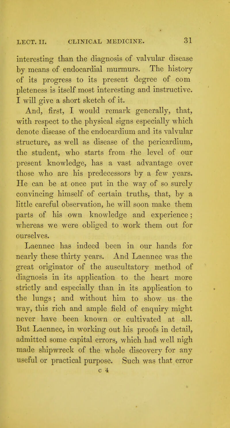 interestinof than the diao-nosis of valvular disease by means of endocardial murmurs. The history of its progress to its present degree of com pleteness is itself most interesting and instructive. I will give a short sketch of it. And, first, I would remark generally, that, with respect to the physical signs especially which denote disease of the endocardium and its valvular structure, as well as disease of the pericardium, the student, who starts from the level of our present knowledge, has a vast advantage over those Avho are his predecessors by a few years. He can be at once put in the way of so surely convincing himself of certain truths, that, by a little careful observation, he will soon make them parts of his own knowledge and experience; whereas we were obliged to work them out for ourselves. Laennec has indeed been in our hands for nearly these thirty years. And Laennec was the great originator of the auscultatory method of diagnosis in its application to the heart more strictly and especially than in its application to the lungs; and without him to show us the way, this rich and ample field of enquiry might never have been known or cultivated at all. But Laennec, in working out his proofs in detail, admitted some capital errors, which had well nigh made shipwreck of the whole discovery for any useful or practical purpose. Such was that error