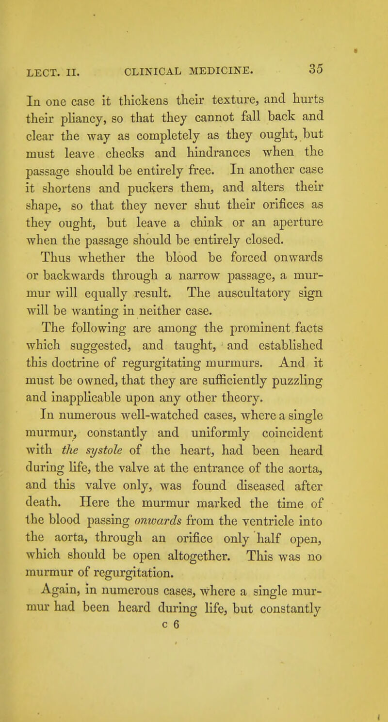 In one case it thickens their texture, and hurts their pliancy, so that they cannot fall back and clear the way as completely as they ought, but must leave checks and hindrances when the passage should be entirely free. In another case it shortens and puckers them, and alters their shape, so that they never shut their orifices as they ought, but leave a chink or an aperture when the passage should be entirely closed. Thus whether the blood be forced onwards or backwards through a narrow passage, a mur- mur will equally result. The auscultatory sign will be wanting in neither case. The following are among the prominent facts which suggested, and taught, and established this doctrine of regurgitating murmurs. And it must be owned, that they are sufficiently puzzling and inapplicable upon any other theory. In numerous well-watched cases, where a single murmur, constantly and uniformly coincident with the systole of the heart, had been heard during life, the valve at the entrance of the aorta, and this valve only, was found diseased after death. Here the murmur marked the time of the blood passing onwards from the ventricle into the aorta, through an orifice only half open, which should be open altogether. This was no murmur of regurgitation. Again, in numerous cases, where a single mur- mur had been heard during life, but constantly