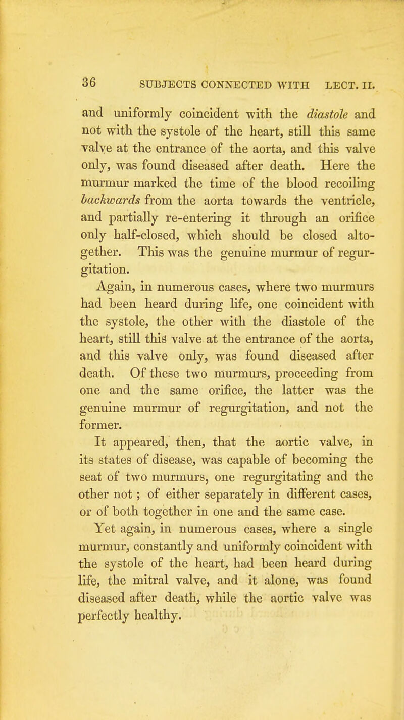 and uniformly coincident with the diastole and not with the systole of the heart, still this same Talve at the entrance of the aorta, and this valve only, was found diseased after death. Here the murmur marked the time of the blood recoiling backwards from the aorta towards the ventricle, and partially re-entering it through an orifice only half-closed, which should be closed alto- gether. This was the genuine murmur of regur- gitation. Again, in numerous cases, where two murmurs had been heard during life, one coincident with the systole, the other with the diastole of the heart, still this valve at the entrance of the aorta, and this valve only, was found diseased after death. Of these two murmurs, proceeding from one and the same orifice, the latter was the genuine murmur of regurgitation, and not the former. It appeared, then, that the aortic valve, in its states of disease, was capable of becoming the seat of two murmurs, one regurgitating and the other not; of either separately in different cases, or of both together in one and the same case. Yet again, in numerous cases, where a single murmur, constantly and uniformly coincident with the systole of the heart, had been heard during life, the mitral valve, and it alone, was found diseased after death, while the aortic valve was perfectly healthy.
