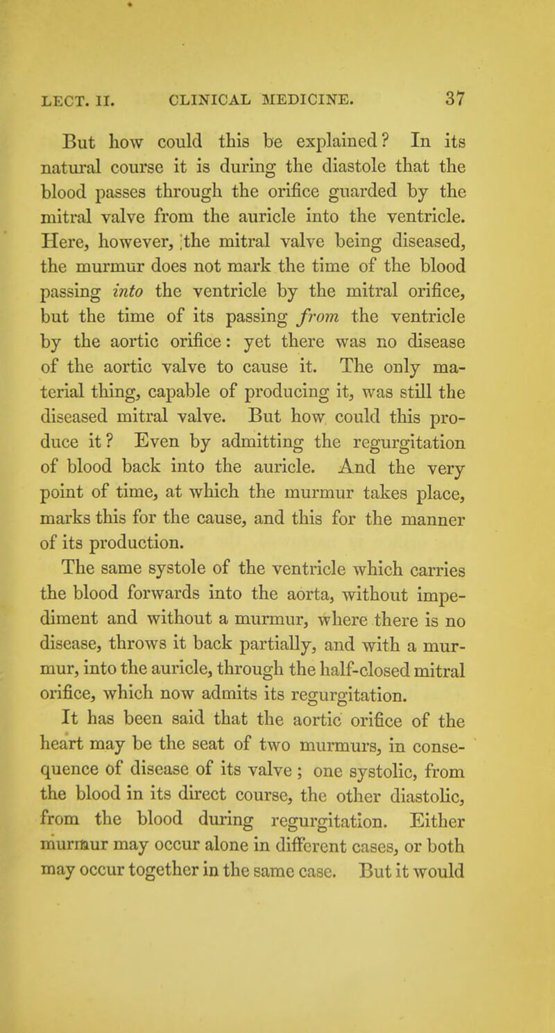 * LECT. II. CLINICAL MEDICINE. 37 But how could this be explained? In its natural course it is during the diastole that the blood passes through the orifice guarded by the mitral valve from the auricle into the ventricle. Here, however, ;the mitral valve being diseased, the murmur does not mark the time of the blood passing into the ventricle by the mitral orifice, but the time of its passing from the ventricle by the aortic orifice: yet there was no disease of the aortic valve to cause it. The only ma- terial thing, capable of producing it, was still the diseased mitral valve. But how could this pro- duce it? Even by admitting the regurgitation of blood back into the auricle. And the very point of time, at which the murmur takes place, marks this for the cause, and this for the manner of its production. The same systole of the ventricle which carries the blood forwards into the aorta, without impe- diment and without a murmur, where there is no disease, throws it back partially, and with a mur- mur, into the auricle, through the half-closed mitral orifice, which now admits its regurgitation. It has been said that the aortic orifice of the heart may be the seat of two murmurs, in conse- quence of disease of its valve; one systolic, from the blood in its direct course, the other diastolic, from the blood during regurgitation. Either niurmur may occur alone in different cases, or both may occur together in the same case. But it would