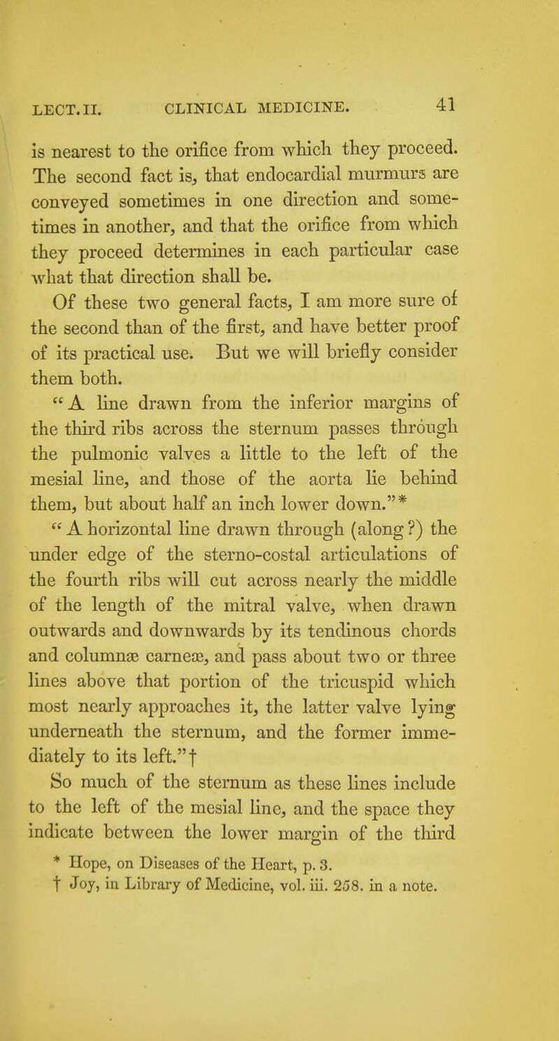 is nearest to the orifice from which they proceed. The second fact is, that endocardial murmurs are conveyed sometimes in one direction and some- times in another, and that the orifice from which they proceed determines in each particular case what that direction shall be. Of these two general facts, I am more sure of the second than of the first, and have better proof of its practical use. But we will briefly consider them both. A line drawn from the inferior margins of the third ribs across the sternum passes through the pulmonic valves a little to the left of the mesial line, and those of the aorta lie behind them, but about half an inch lower down.*  A horizontal line drawn through (along ?) the under edge of the sterno-costal articulations of the fourth ribs will cut across nearly the middle of the length of the mitral valve, when drawn outwards and downwards by its tendinous chords and columnas carneaa, and pass about two or three lines above that portion of the tricuspid which most nearly approaches it, the latter valve lying underneath the sternum, and the former imme- diately to its left.t So much of the sternum as these lines include to the left of the mesial line, and the space they indicate between the lower margin of the third * Hope, on Diseases of the Heart, p. 3. t Joy, in Library of Medicine, vol. iii. 258. in a note.