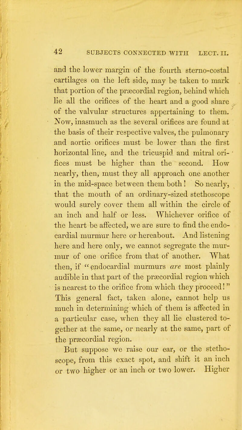 and the lower margin of the fourth sterno-costal cartilages on the left side, may be taken to mark that portion of the pra;cordial region, behind which lie all the orifices of the heart and a good share ^ of the valvular structures appertaining to them.' Now, inasmuch as the several orifices are found at the basis of their respective valves, the pulmonary and aortic orifices must be lower than the first horizontal line, and the tricuspid and mitral ori- • fices must be higher than the second. How nearly, then, must they all approach one another in the mid-space between them both! So nearly, that the mouth of an ordinary-sized stethoscope would surely cover them all within the circle of an inch and half or less. Whichever orifice of the heart be affected, we are sure to find the endo- cardial murmur here or hereabout. And listening here and here only, we cannot segregate the mur- mur of one orifice from that of another. What then, if endocardial murmurs are most plainly audible in that part of the prascordial region which is nearest to the orifice from which they proceed!  This general fact, taken alone, cannot helj) us much in determining which of them is affected in a particular case, when they all lie clustered to- gether at the same, or nearly at the same, part of the prascordial region. But suppose we raise our ear, or the stetho- scope, from this exact spot, and shift it an inch or two higher or an inch or two lower. Higher