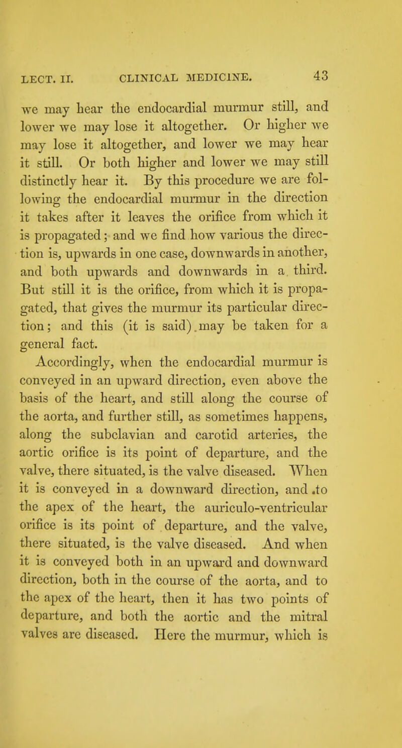 we may hear the endocardial murmur still, and lower we may lose it altogether. Or higher we may lose it altogether, and lower we may hear it still. Or both higher and lower we may still distinctly hear it. By this procedure we are fol- lowing the endocardial murmur in the direction it takes after it leaves the orifice from which it is propagated; and we find how various the direc- tion is, upwards in one case, downwards in another, and both upwards and downwards in a. third. But still it is the orifice, from which it is propa- gated, that gives the murmur its particular direc- tion; and this (it is said).may be taken for a general fact. Accordingly, when the endocardial murmur is conveyed in an upward direction, even above the basis of the heart, and still along the course of the aorta, and further still, as sometimes happens, along the subclavian and carotid arteries, the aortic orifice is its point of departure, and the valve, there situated, is the valve diseased. When it is conveyed in a downward direction, and .to the apex of the heart, the auriculo-ventricular orifice is its point of departure, and the valve, there situated, is the valve diseased. And when it is conveyed both in an upward and downward direction, both in the course of the aorta, and to the apex of the heart, then it has two points of departure, and both the aortic and the mitral valves are diseased. Here the murmur, which is