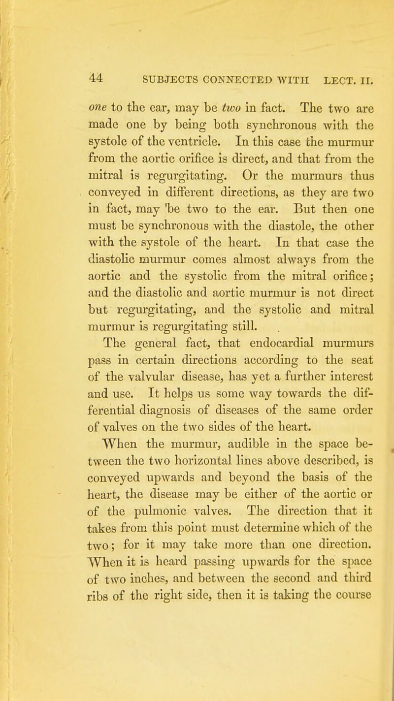 one to the ear, may be two in fact. The two are made one by being both synchronous with the systole of the ventricle. In this case the murmur from the aortic orifice is direct, and that from the mitral is regurgitating. Or the murmurs thus conveyed in different directions, as they are two in fact, may 'be two to the ear. But then one must be synchronous with the diastole, the other with the systole of the heart. In that case the diastolic murmur comes almost always from the aortic and the systolic from the mitral orifice; and the diastolic and aortic murmur is not direct but regurgitating, and the systolic and mitral murmur is regurgitating still. The general fact, that endocardial murmurs pass in certain directions according to the seat of the valvular disease, has yet a further interest and use. It helps us some way towards the dif- ferential diagnosis of diseases of the same order of valves on the two sides of the heart. When the murmui, audible in the space be- tween the two horizontal lines above described, is conveyed upwards and beyond the basis of the heart, the disease may be either of the aortic or of the pulmonic valves. The direction that it takes from this point must determine which of the two; for it may take more than one direction. When it is heard passing upwards for the space of two inches, and between the second and third ribs of the right side, then it is taking the course