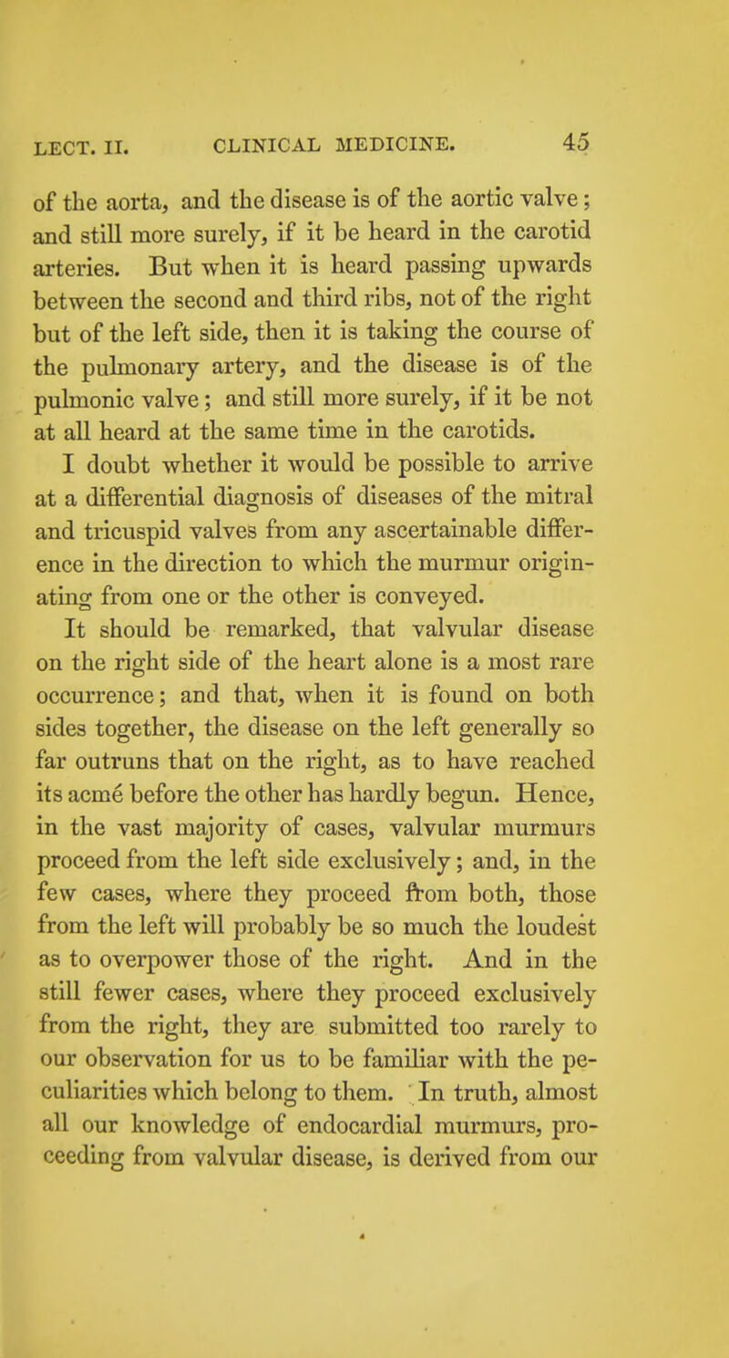 of the aorta, and the disease is of the aortic valve; and still more surely, if it be heard in the carotid arteries. But when it is heard passing upwards between the second and third ribs, not of the right but of the left side, then it is taking the course of the pulmonary artery, and the disease is of the pulmonic valve; and still more surely, if it be not at all heard at the same time in the carotids. I doubt whether it would be possible to arrive at a differential diagnosis of diseases of the mitral and tricuspid valves from any ascertainable differ- ence in the direction to which the murmur origin- ating from one or the other is conveyed. It should be remarked, that valvular disease on the right side of the heart alone is a most rare occurrence; and that, when it is found on both sides together, the disease on the left generally so far outruns that on the right, as to have reached its acme before the other has hardly begun. Hence, in the vast majority of cases, valvular murmurs proceed from the left side exclusively; and, in the few cases, where they proceed from both, those from the left will probably be so much the loudest as to overpower those of the right. And in the still fewer cases, where they proceed exclusively from the right, they are submitted too rarely to our observation for us to be familiar with the pe- culiarities which belong to them. In truth, almost all our knowledge of endocardial murmurs, pro- ceeding from valvular disease, is derived from our