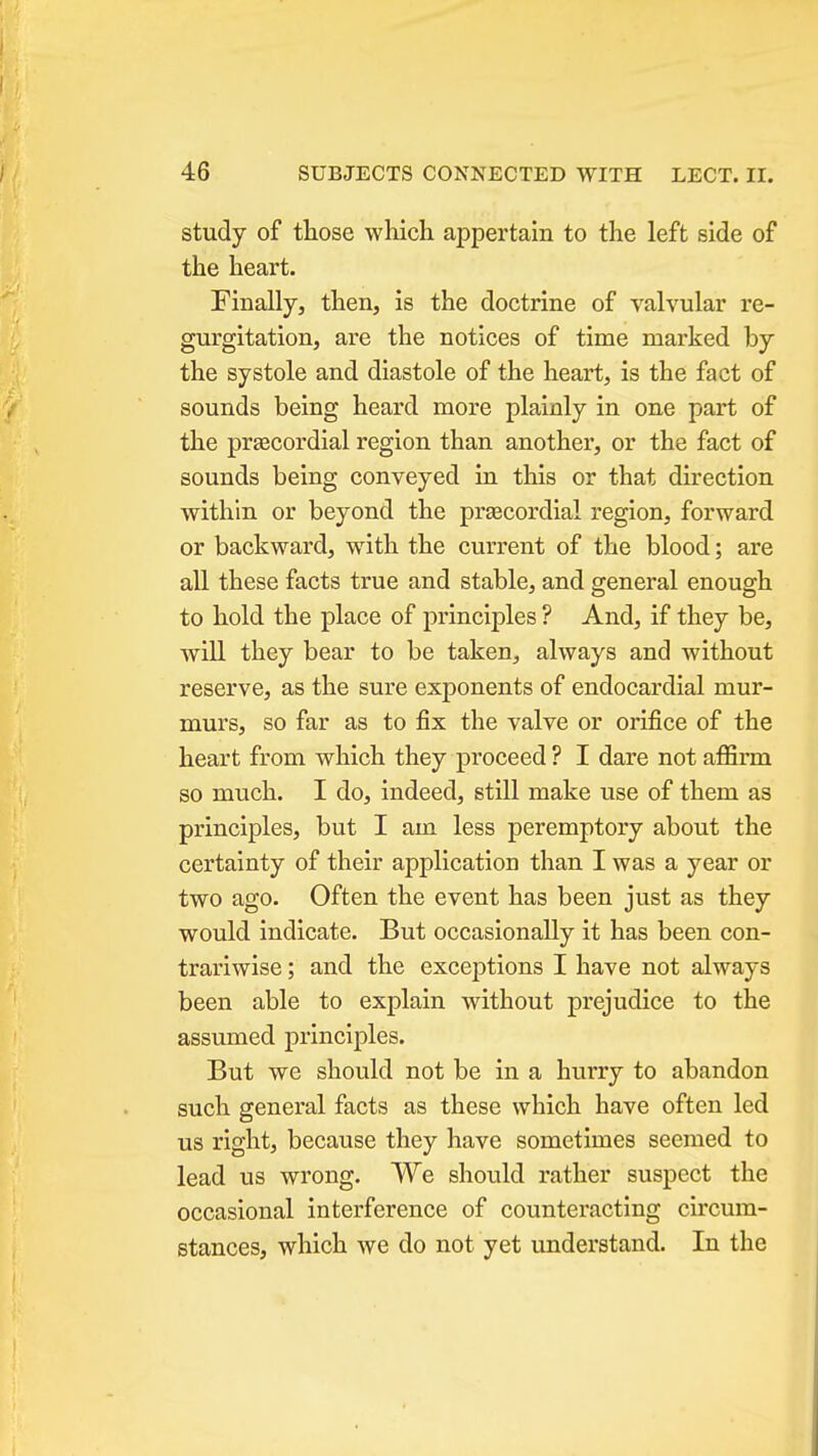 study of those which appertain to the left side of the heart. Finally, then, is the doctrine of valvular re- gurgitation, are the notices of time marked by the systole and diastole of the heart, is the fact of sounds being heard more plainly in one part of the prascordial region than another, or the fact of sounds being conveyed in this or that direction within or beyond the praecordial region, forward or backward, with the current of the blood; are all these facts true and stable, and general enough to hold the place of principles ? And, if they be, will they bear to be taken, always and without reserve, as the sure exponents of endocardial mur- murs, so far as to fix the valve or orifice of the heart from which they proceed ? I dare not affirm so much. I do, indeed, still make use of them as principles, but I am less peremptory about the certainty of their application than I was a year or two ago. Often the event has been just as they would indicate. But occasionally it has been con- trariwise ; and the excej)tions I have not always been able to explain without prejudice to the assumed principles. But we should not be in a hurry to abandon such general facts as these which have often led us right, because they have sometimes seemed to lead us wrong. We should rather suspect the occasional interference of counteracting circum- stances, which we do not yet understand. In the