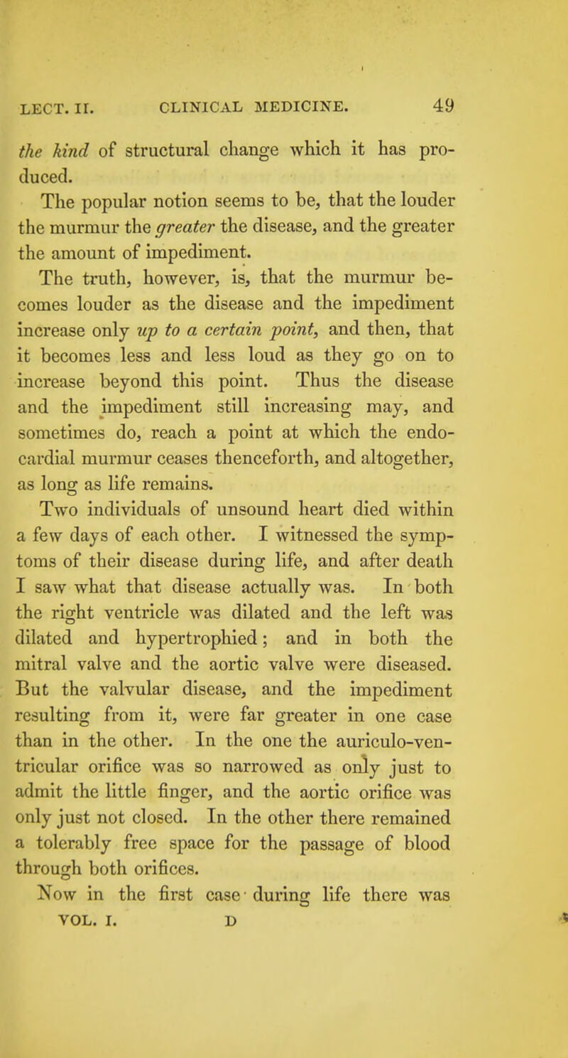 LECT. ir. CLINICAL MEDICINE. 49 the kind of structural change which it has pro- duced. The popular notion seems to be, that the louder the murmur the greater the disease, and the greater the amount of impediment. The truth, however, is, that the murmur be- comes louder as the disease and the impediment increase only up to a certain point, and then, that it becomes less and less loud as they go on to increase beyond this point. Thus the disease and the impediment still increasing may, and sometimes do, reach a point at which the endo- cardial murmur ceases thenceforth, and altogether, as lons^ as life remains. Two individuals of unsound heart died within a few days of each other. I witnessed the symp- toms of their disease during life, and after death I saw what that disease actually was. In both the right ventricle was dilated and the left was dilated and hypertrophied; and in both the mitral valve and the aortic valve were diseased. But the valvular disease, and the impediment resulting from it, were far greater in one case than in the other. In the one the auriculo-ven- tricular orifice was so narrowed as only just to admit the little finger, and the aortic orifice was only just not closed. In the other there remained a tolerably free space for the passage of blood through both orifices. Now in the first case ■ during life there was VOL. I. D