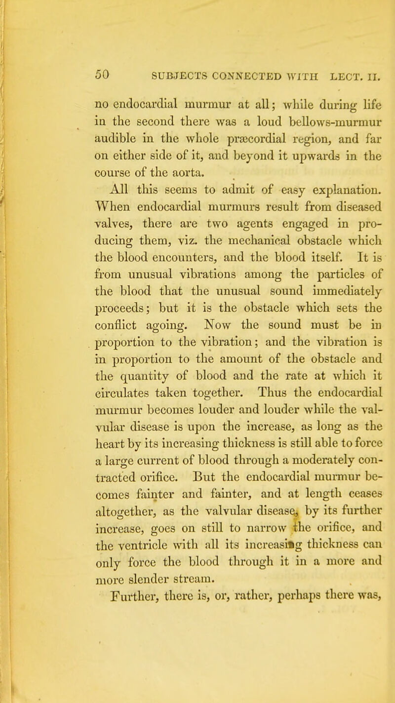 no endocardial murmur at all; while during life in the second there was a loud bellows-murmur audible in the whole prascordial region, and far on either side of it, and beyond it upwards in the course of the aorta. All this seems to admit of easy explanation. When endocardial murmurs result from diseased valves, there are two agents engaged in pro- ducing them, viz. the mechanical obstacle which the blood encounters, and the blood itself. It is from unusual vibrations among the particles of the blood that the unusual sound immediately proceeds; but it is the obstacle which sets the conflict agoing. Now the sound must be iu proportion to the vibration; and the vibration is in proportion to the amount of the obstacle and the quantity of blood and the rate at which it circulates taken together. Thus the endocardial murmur becomes louder and louder while the val- vular disease is upon the increase, as long as the heart by its increasing thickness is still able to force a large current of blood through a moderately con- tracted orifice. But the endocardial murmur be- comes fainter and fainter, and at length ceases altogether, as the valvular disease^ by its further increase, goes on still to narrow the orifice, and the ventricle with all its increasing thickness can only force the blood through it in a more and more slender stream. Further, there is, or, rather, perhaps there was.