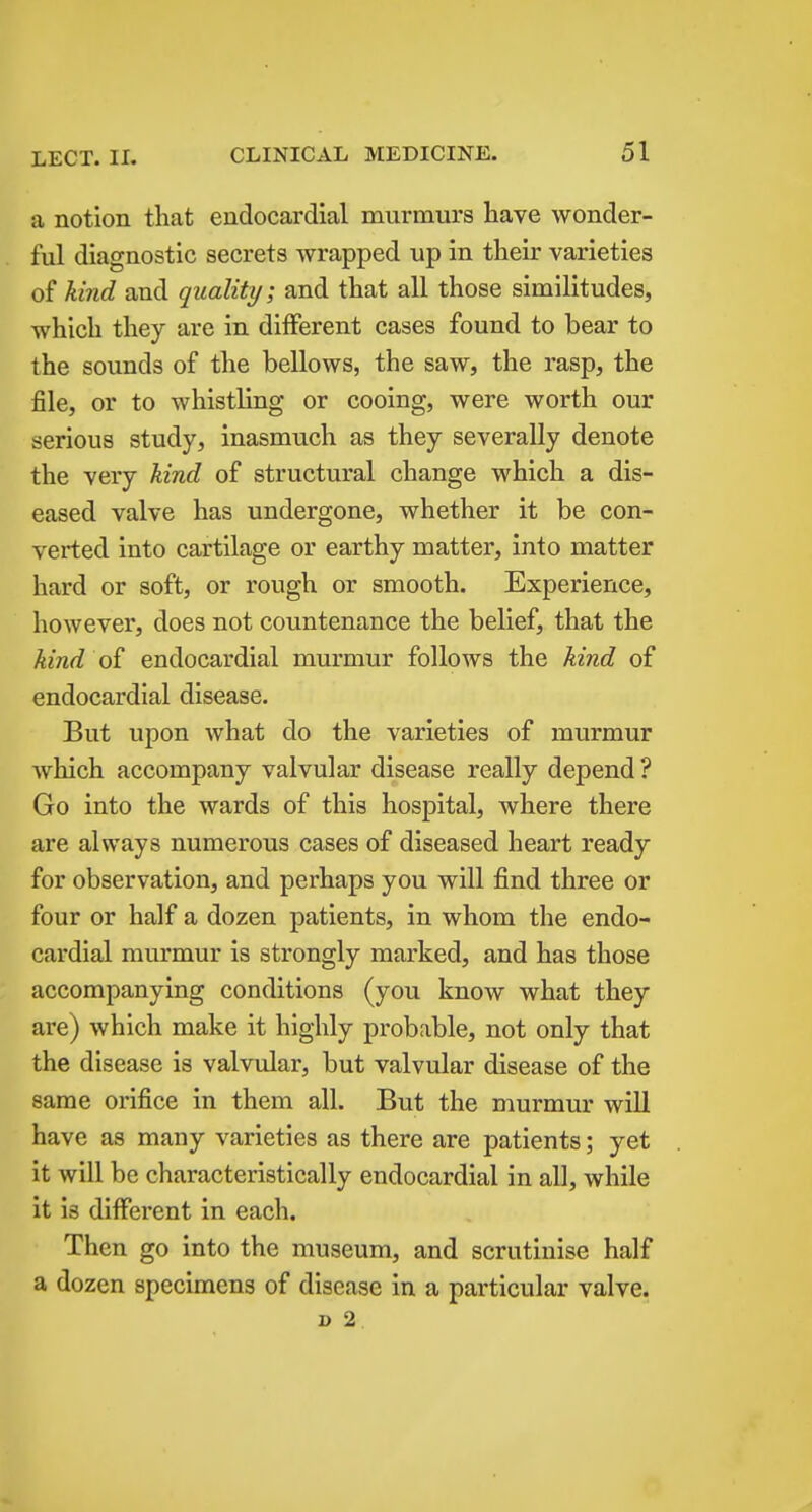 a notion that endocardial murmurs have wonder- ful diagnostic secrets wrapped up in their varieties of kind and quality; and that all those similitudes, which they are in different cases found to bear to the sounds of the bellows, the saw, the rasp, the file, or to whistling or cooing, were worth our serious study, inasmuch as they severally denote the very kind of structural change which a dis- eased valve has undergone, whether it be con- verted into cartilage or earthy matter, into matter hard or soft, or rough or smooth. Experience, however, does not countenance the belief, that the kind of endocardial murmur follows the kind of endocardial disease. But upon what do the varieties of murmur which accompany valvular disease really depend ? Go into the wards of this hospital, where there are always numerous cases of diseased heart ready for observation, and perhaps you will find three or four or half a dozen patients, in whom the endo- cardial murmur is strongly marked, and has those accompanying conditions (you know what they are) which make it highly probable, not only that the disease is valvular, but valvular disease of the same orifice in them all. But the murmur will have as many varieties as there are patients; yet it will be characteristically endocardial in all, while it is different in each. Then go into the museum, and scrutinise half a dozen specimens of disease in a particular valve. i> 2