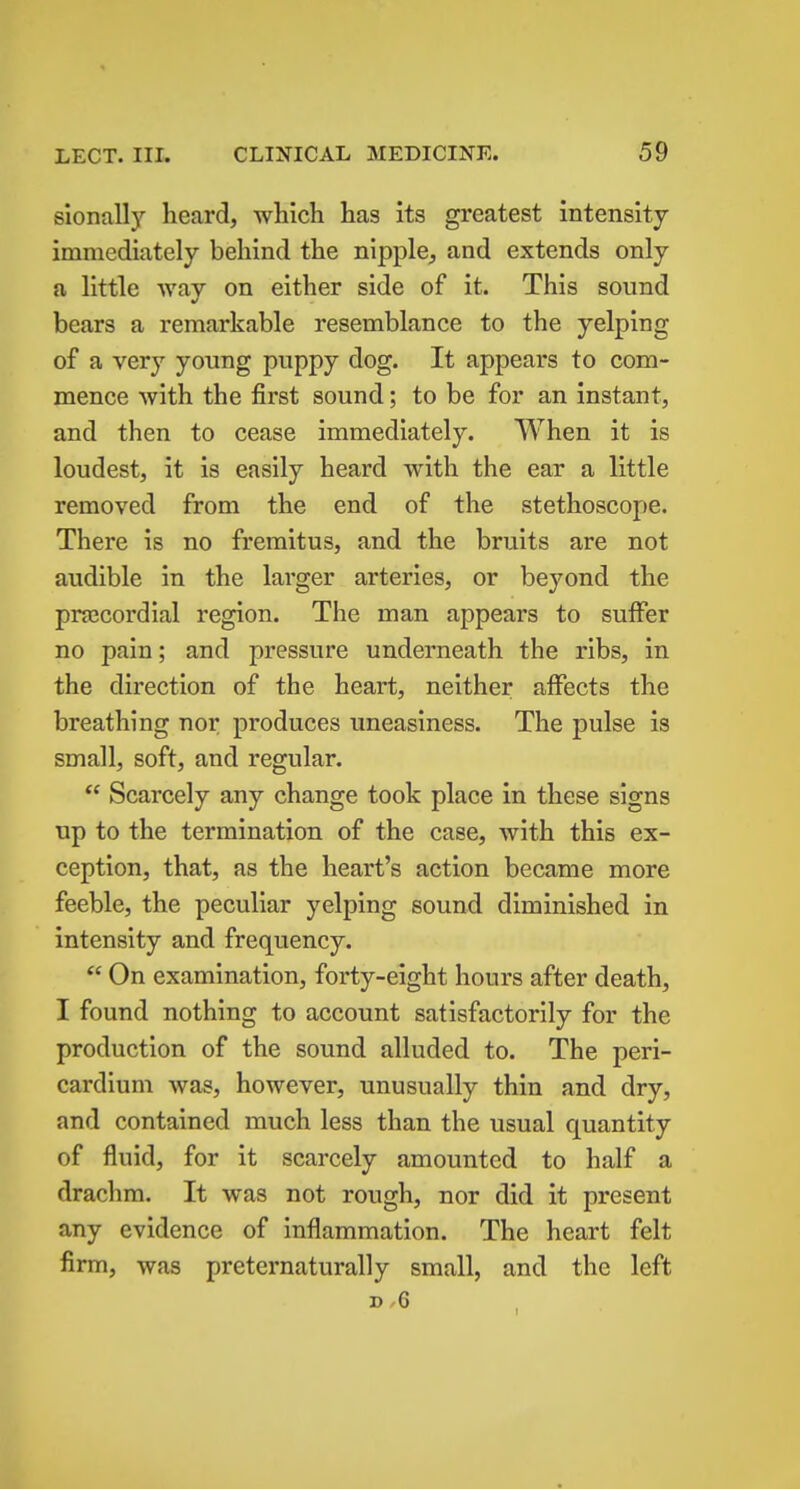 slonally heard, which has its greatest intensity immediately behind the nipple^ and extends only a little way on either side of it. This sound bears a remarkable resemblance to the yelping of a very young puppy dog. It appears to com- mence with the first sound; to be for an instant, and then to cease immediately. When it is loudest, it is easily heard with the ear a little removed from the end of the stethoscope. There is no fremitus, and the bruits are not audible in the larger arteries, or beyond the pnecordial region. The man appears to suffer no pain; and pressure underneath the ribs, in the direction of the heart, neither affects the breathing nor produces uneasiness. The pulse is small, soft, and regular. Scarcely any change took place in these signs tip to the termination of the case, with this ex- ception, that, as the heart's action became more feeble, the peculiar yelping sound diminished in intensity and frequency.  On examination, forty-eight hours after death, I found nothing to account satisfactorily for the production of the sound alluded to. The peri- cardium was, however, unusually thin and dry, and contained much less than the usual quantity of fluid, for it scarcely amounted to half a drachm. It was not rough, nor did it present any evidence of inflammation. The heart felt firm, was preternaturally small, and the left