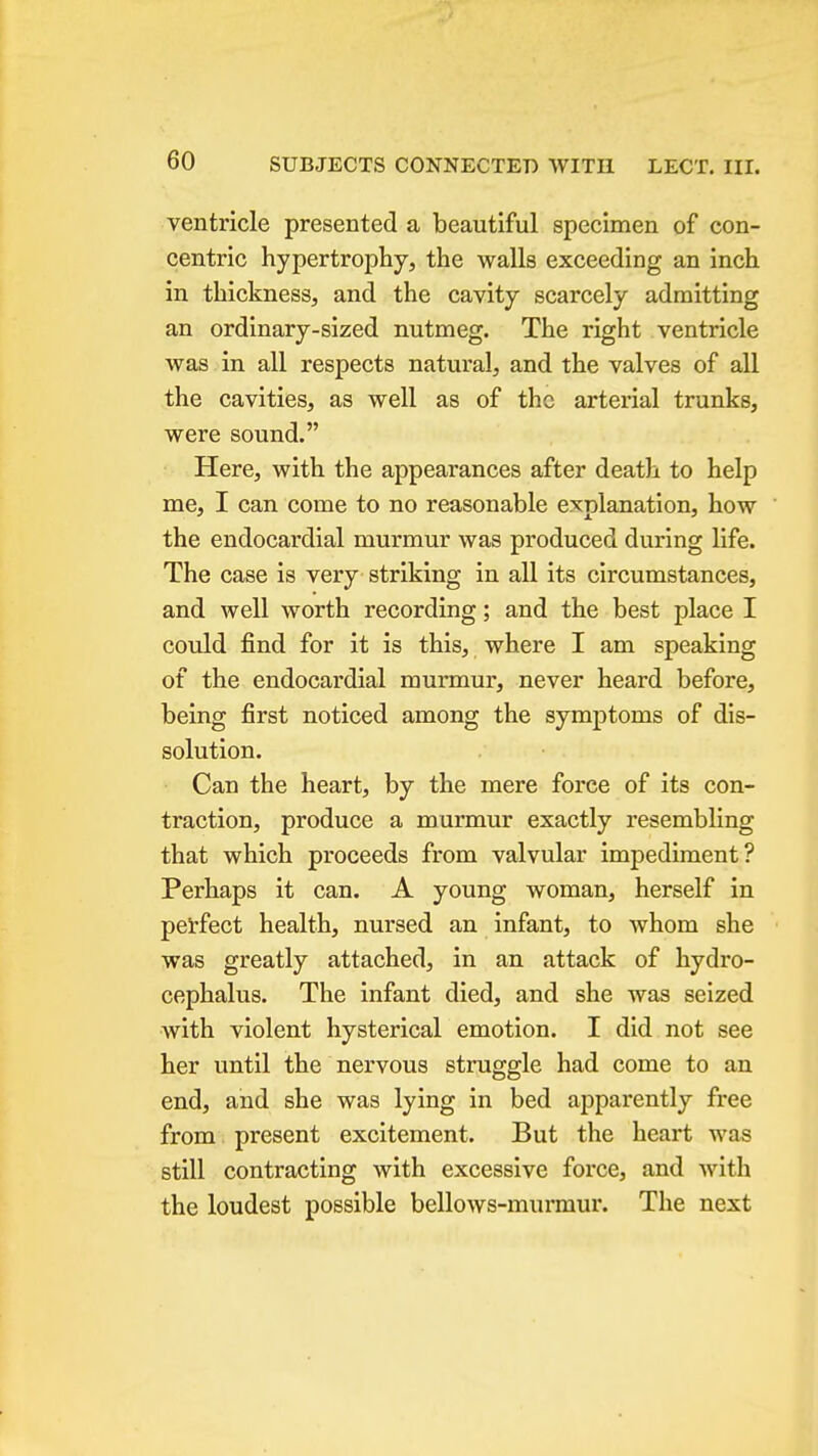 ventricle presented a beautiful specimen of con- centric hypertrophy, the walls exceeding an inch in thickness, and the cavity scarcely admitting an ordinary-sized nutmeg. The right ventricle was in all respects natural, and the valves of all the cavities, as well as of the artei'ial trunks, were sound. Here, with the appearances after death to help me, I can come to no reasonable explanation, how the endocardial murmur was produced during life. The case is very striking in all its circumstances, and well worth recording; and the best place I could find for it is this, where I am speaking of the endocardial murmur, never heard before, being first noticed among the symptoms of dis- solution. Can the heart, by the mere force of its con- traction, produce a murmur exactly resembling that which proceeds from valvular impediment? Perhaps it can. A young woman, herself in perfect health, nursed an infant, to whom she was greatly attached, in an attack of hydro- cephalus. The infant died, and she was seized with violent hysterical emotion. I did not see her until the nervous struggle had come to an end, and she was lying in bed apparently free from present excitement. But the heart was still contracting with excessive force, and with the loudest possible bellows-murmur. The next