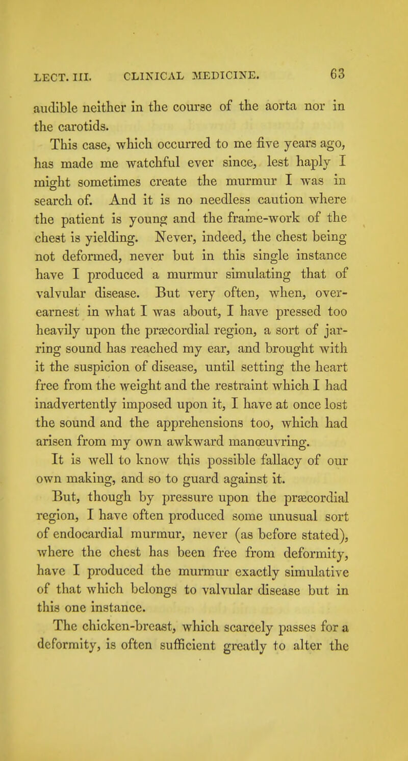 audible neither in the course of the aorta nor in the carotids. This case, which occurred to me five years ago, has made me watchful ever since, lest haply I raiffht sometimes create the murmur I was in search of. And it is no needless caution where the patient is young and the frame-work of the chest is yielding. Never, indeed, the chest being not deformed, never but in this single instance have I produced a murmur simulating that of valvular disease. But very often, when, over- earnest in what I was about, I have pressed too heavily upon the precordial region, a sort of jar- ring sound has reached my ear, and brought with it the suspicion of disease, until setting the heart free from the weight and the restraint which I had inadvertently imposed upon it, I have at once lost the sound and the apprehensions too, which had arisen from my own awkward manoeuvring. It is well to know this possible fallacy of our own making, and so to guard against it. But, though by pressure upon the precordial region, I have often produced some unusual sort of endocardial murmur, never (as before stated), where the chest has been free from deformity, have I produced the murmur exactly simulative of that which belongs to valvular disease but in this one instance. The chicken-breast, which scarcely passes for a deformity, is often sufficient greatly to alter the