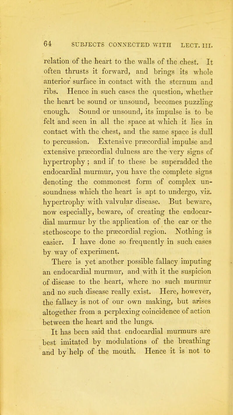relation of the heart to the walls of the chest. It often thrusts it forward, and brings its whole anterior surface in contact with the sternum and ribs. Hence in such cases the question, whether the heart be sound or unsound, becomes puzzling enough. Sound or unsound, its impulse is to be felt and seen in all the space at which it lies in contact with the chest, and the same space is dull to percussion. Extensive prsecordial impulse and extensive praecordial dulness are the very signs of hypertrophy; and if to these be superadded the endocardial murmur, you have the complete signs denoting the commonest form of complex un- soundness which the heart is apt to undergo, viz. hypertrophy with valvular disease. But beware, now especially, beware, of creating the endocar- dial murmur by the application of the ear or the stethoscope to the prjecordial region. Nothing is easier. I have done so frequently in such cases by way of experiment. There is yet another possible fallacy imputing an endocardial murmui', and with it the suspicion of disease to the heart, where no such murmur and no such disease really exist. Here, however, the fallacy is not of our own making, but arises altogether from a perplexing coincidence of action between the heart and the lungs. It has been said that endocardial murmurs are best imitated by modulations of the breathing and by help of the mouth. Hence it is not to