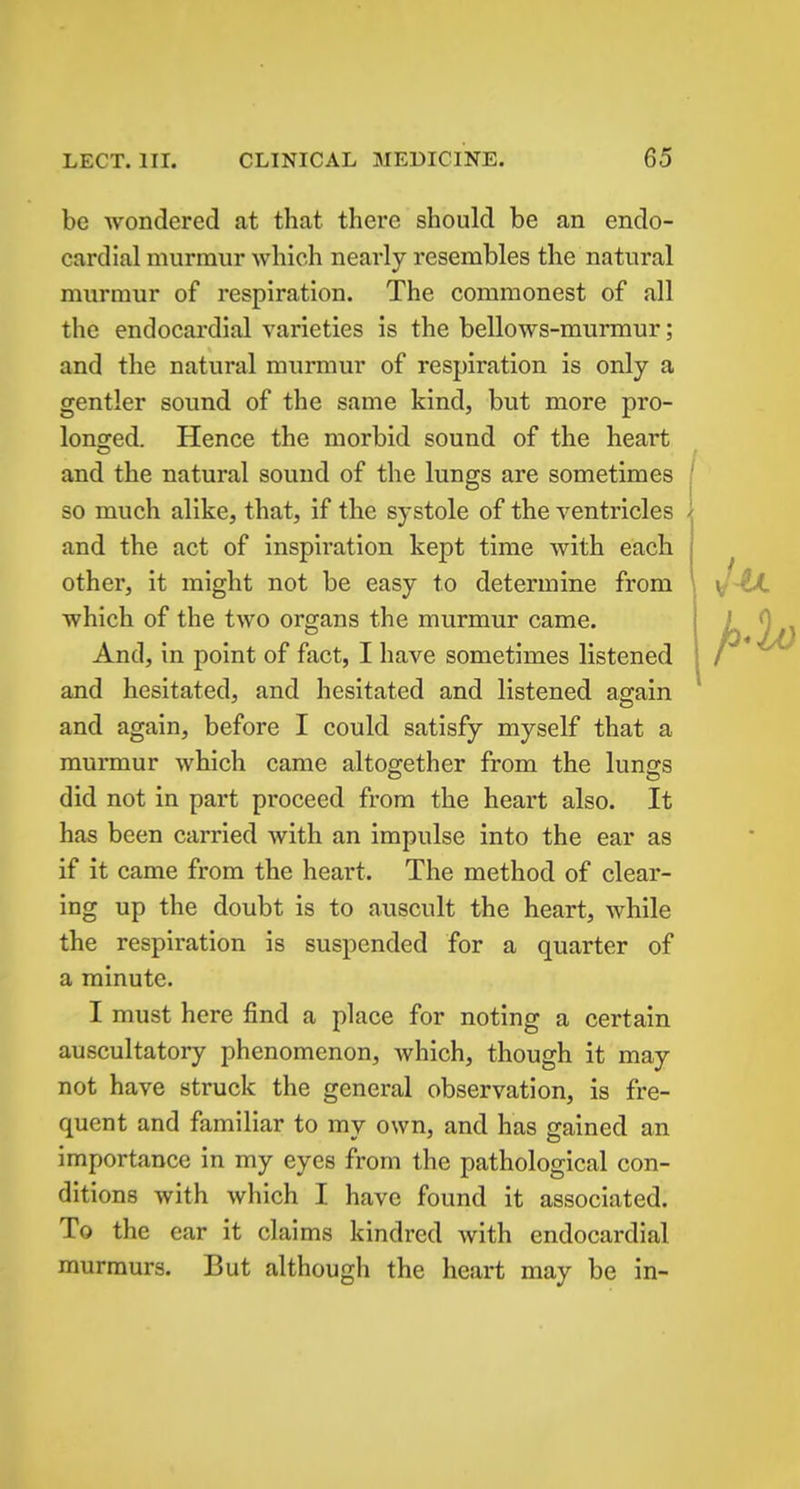 be wondered at that there should be an endo- cardial murmur which nearly resembles the natural murmur of respiration. The commonest of all the endocardial varieties is the bellows-murmur; and the natural murmur of respiration is only a gentler sound of the same kind, but more pro- longed. Hence the morbid sound of the heart and the natural sound of the lungs are sometimes so much alike, that, if the systole of the ventricles and the act of inspiration kept time with each other, it might not be easy to determine from which of the two organs the murmur came. And, in point of fact, I have sometimes listened and hesitated, and hesitated and listened again and again, before I could satisfy myself that a murmur which came altogether from the lungs did not in part proceed from the heart also. It has been carried with an impulse into the ear as if it came from the heart. The method of clear- ing up the doubt is to auscult the heart, while the respiration is suspended for a quarter of a minute. I must here find a place for noting a certain auscultatory phenomenon, which, though it may not have struck the general observation, is fre- quent and familiar to my own, and has gained an importance in my eyes from the pathological con- ditions with which I have found it associated. To the ear it claims kindred with endocardial murmurs. But although the heart may be in-