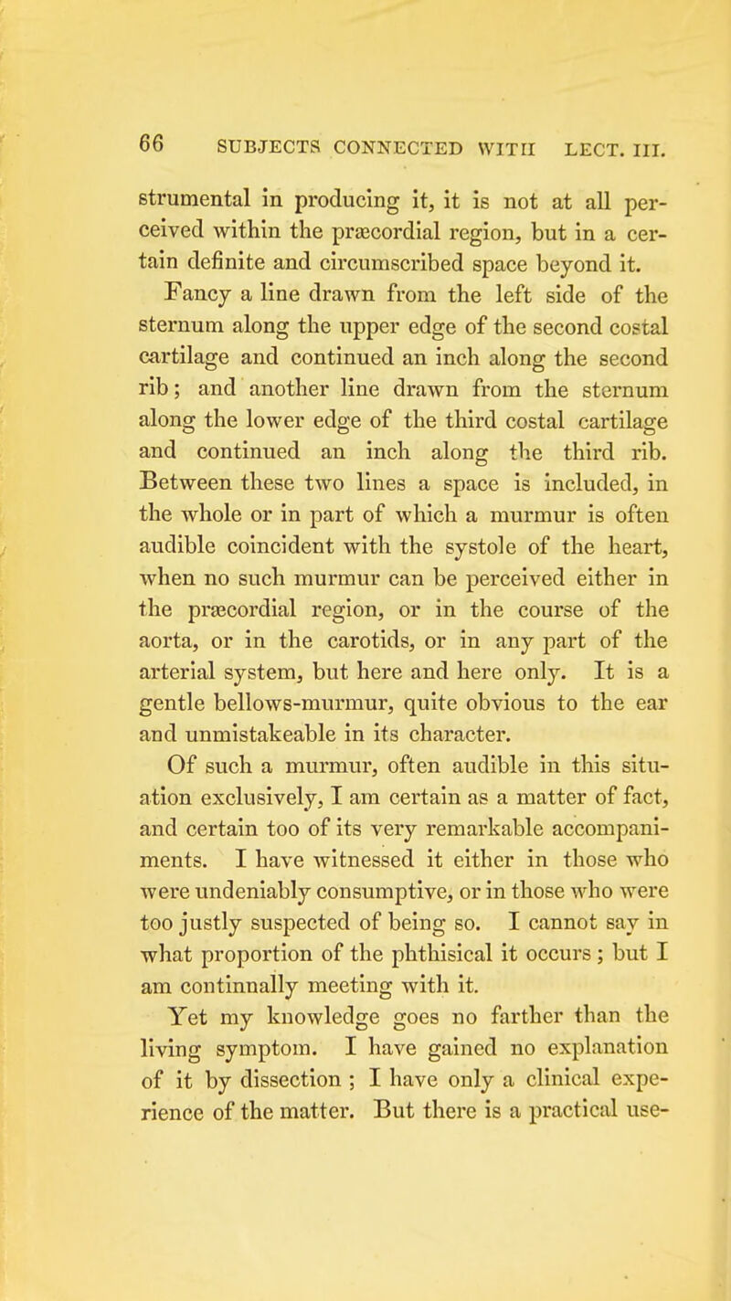 strumental in producing it, it is not at all per- ceived within the prascordial region, but in a cer- tain definite and circumscribed space beyond it. Fancy a line drawn from the left side of the sternum along the upper edge of the second costal cartilage and continued an inch along the second rib; and another line drawn from the sternum along the lower edge of the third costal cartilage and continued an inch along the third rib. Between these two lines a space is included, in the whole or in part of which a murmur is often audible coincident with the systole of the heart, when no such murmur can be perceived either in the pra3Cordial region, or in the course of the aorta, or in the carotids, or in any part of the arterial system, but here and here only. It is a gentle bellows-murmur, quite obvious to the ear and unmistakeable in its character. Of such a murmur, often audible in this situ- ation exclusively, I am certain as a matter of fact, and certain too of its very remarkable accompani- ments. I have witnessed it either in those who were undeniably consumptive, or in those who were too justly suspected of being so. I cannot say in what proportion of the phthisical it occurs; but I am coutinnally meeting with it. Yet my knowledge goes no farther than the living symptom. I have gained no explanation of it by dissection ; I have only a clinical expe- rience of the matter. But there is a practical use-