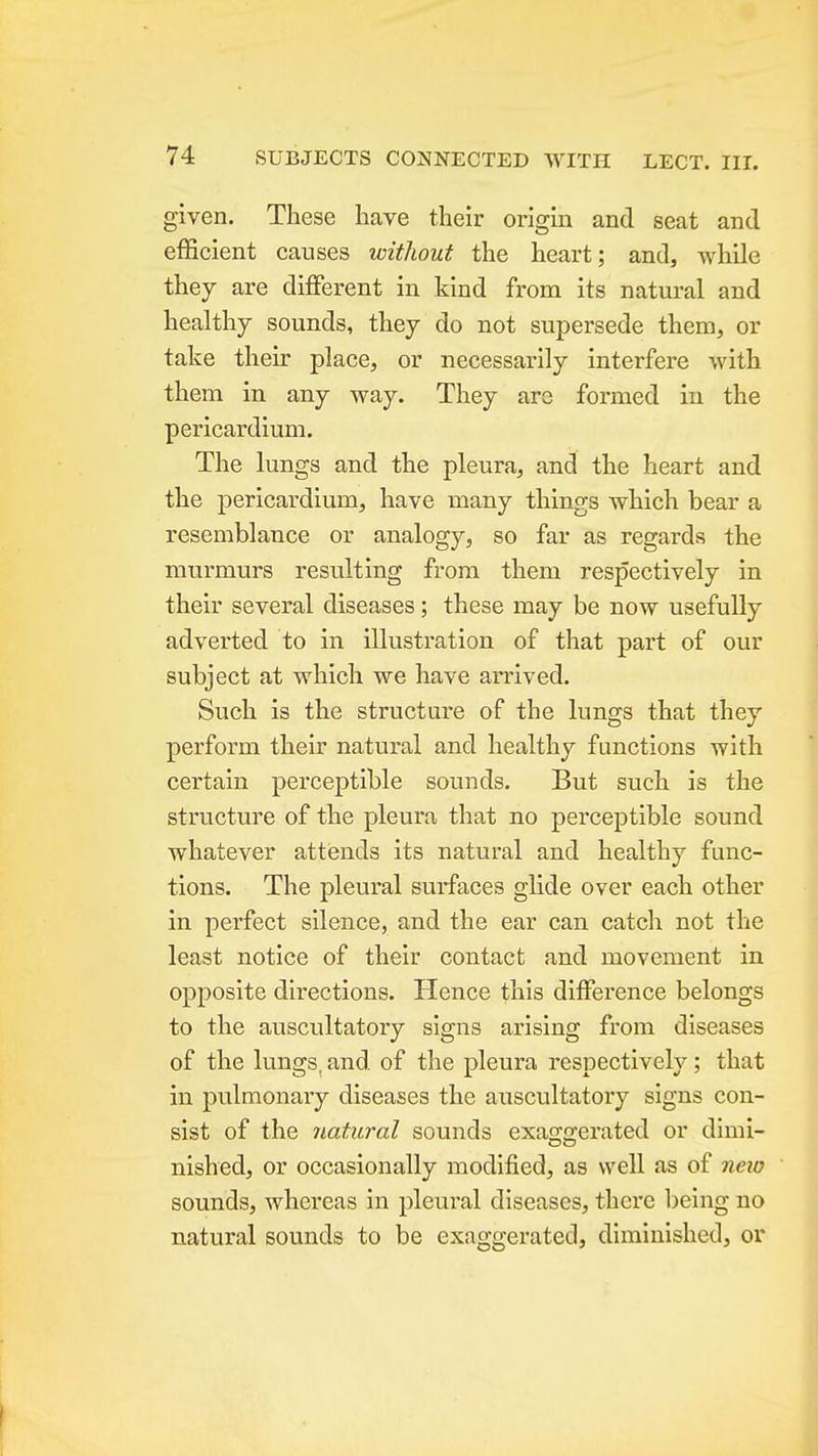 given. These have their origin and seat and efficient causes without the heart; and, while they are different in kind from its natural and healthy sounds, they do not supersede them, or take their place, or necessarily interfere with them in any way. They arc formed in the pericardium. The lungs and the pleura, and the heart and the pericardium, have many things which bear a resemblance or analogy, so far as regards the murmurs resulting from them respectively in their several diseases; these may be now usefully adverted to in illustration of that part of our subject at which we have arrived. Such is the structure of the lungs that they perform their natural and healthy functions with certain perceptible sounds. But such is the structure of the pleura that no perceptible sound whatever attends its natural and healthy func- tions. The pleural surfaces glide over each other in perfect silence, and the ear can catch not the least notice of their contact and movement in opposite directions. Hence this difference belongs to the auscultatory signs arising from diseases of the lungs, and of the pleura respectively; that in pulmonary diseases the auscultatory signs con- sist of the natural sounds exaggerated or dimi- nished, or occasionally modified, as well as of neio sounds, whereas in pleural diseases, there Ijeing no natural sounds to be exaggerated, diminished, or A