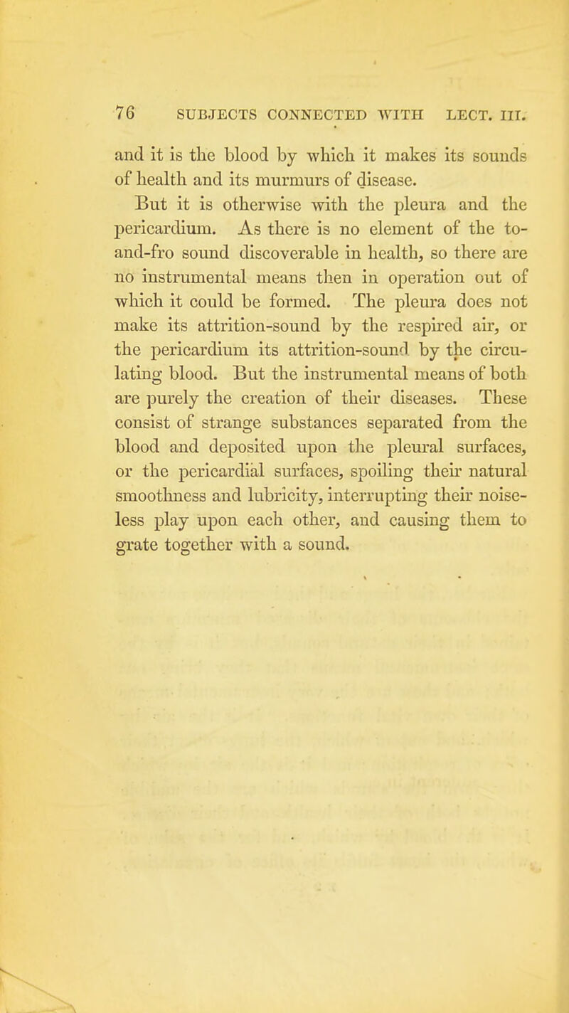 and it is the blood by which it makes its sounds of health and its murmurs of disease. But it is otherwise with the pleura and the pericardium. As there is no element of the to- and-fro sound discoverable in health, so there are no instrumental means then in operation out of which it could be formed. The pleura does not make its attrition-sound by the respired air, or the pericardium its attrition-sound by the circu- lating blood. But the instrumental means of both are purely the creation of their diseases. These consist of strange substances separated from the blood and deposited upon the pleural surfaces, or the pericardial surfaces, spoiling their natural smootlmess and lubricity, interrupting their noise- less play upon each other, and causing them to grate together with a sound.