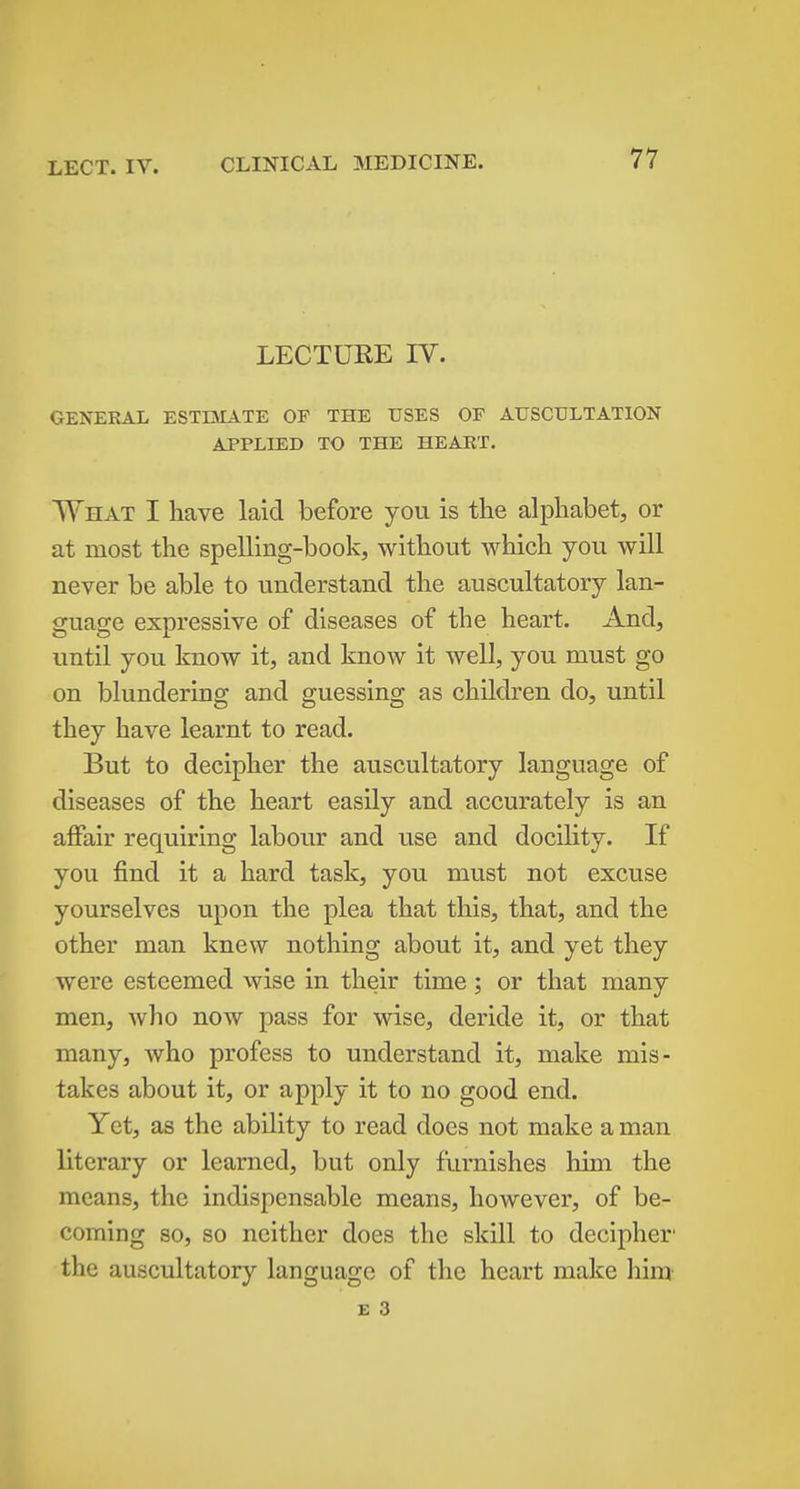 LECTURE IV. GENERAL ESTIMATE OF THE USES OF AUSCULTATION APPLIED TO THE HEART. What I have laid before you is the alphabet, or at most the spelling-book, without which you will never be able to understand the auscultatory lan- guage expressive of diseases of the heart. And, until you know it, and know it well, you must go on blundering and guessing as children do, until they have learnt to read. But to decipher the auscultatory language of diseases of the heart easily and accurately is an affair requiring labour and use and docility. If you find it a hard task, you must not excuse yourselves upon the plea that this, that, and the other man knew nothing about it, and yet they were esteemed wise in their time; or that many men, who now pass for wise, deride it, or that many, who profess to understand it, make mis- takes about it, or apply it to no good end. Yet, as the ability to read does not make a man literary or learned, but only furnishes hun the means, the indispensable means, however, of be- coming 80, so neither does the skill to decipher' the auscultatory language of the heart make him