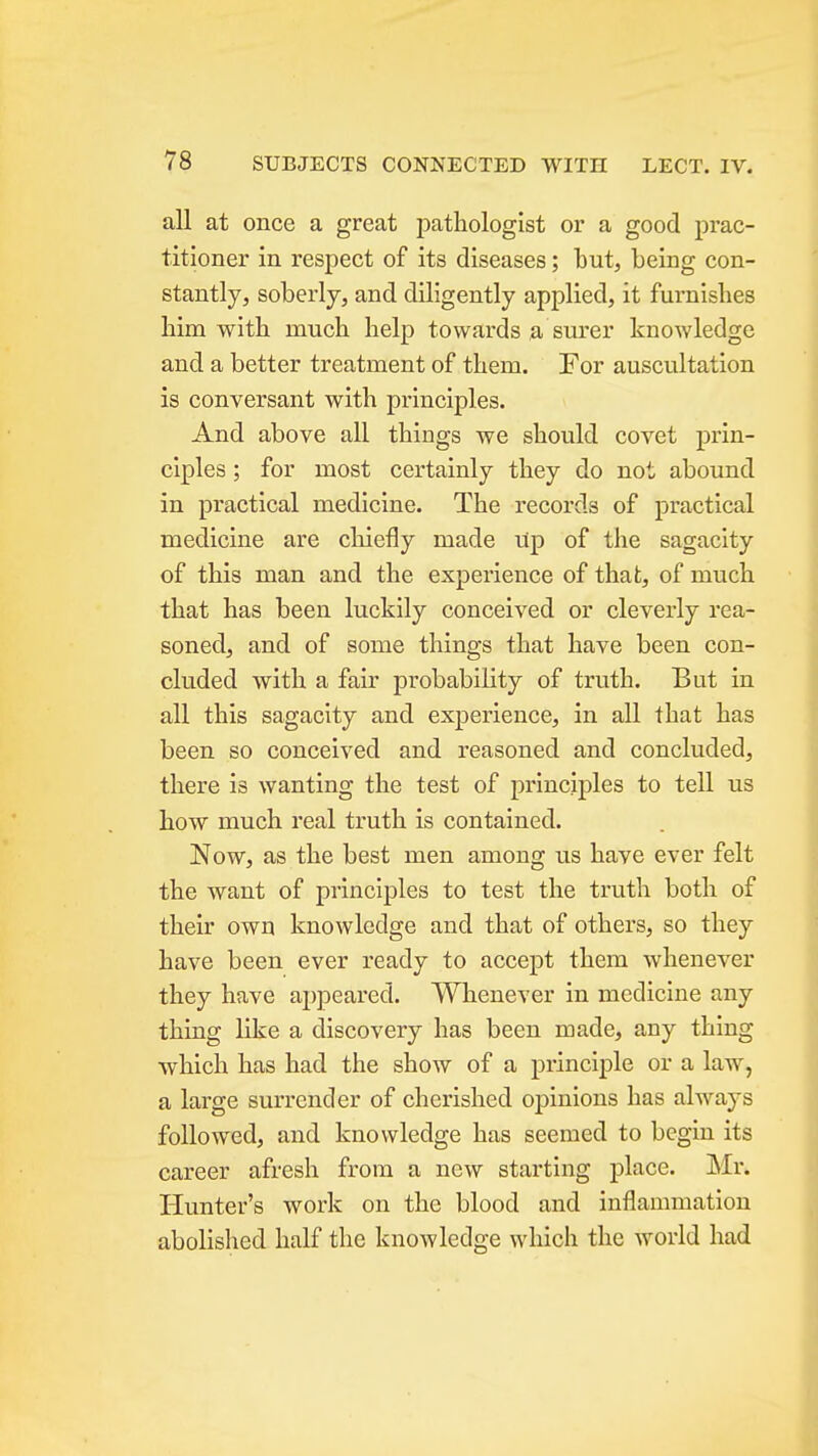 all at once a great pathologist or a good prac- titioner in respect of its diseases; but, being con- stantly, soberly, and diligently applied, it furnishes him with much help towards a surer knowledge and a better treatment of them. For auscultation is conversant with principles. And above all things we should covet prin- ciples ; for most certainly they do not abound in practical medicine. The records of practical medicine are cliiefly made rip of the sagacity of this man and the experience of that, of much that has been luckily conceived or cleverly rea- soned, and of some things that have been con- cluded with a fair probability of truth. But in all this sagacity and experience, in all that has been so conceived and reasoned and concluded, there is wanting the test of principles to tell us how much real truth is contained. Now, as the best men among us have ever felt the want of principles to test the truth both of their own knowledge and that of others, so they have been ever ready to accept them whenever they have appeared. Whenever in medicine any thing like a discovery has been made, any thing which has had the show of a principle or a law, a large surrender of cherished opinions has ahvays followed, and knowledge has seemed to begin its career afresh from a new starting place. Mr. Hunter's work on the blood and inflammation abolished half the knowledge which the world had