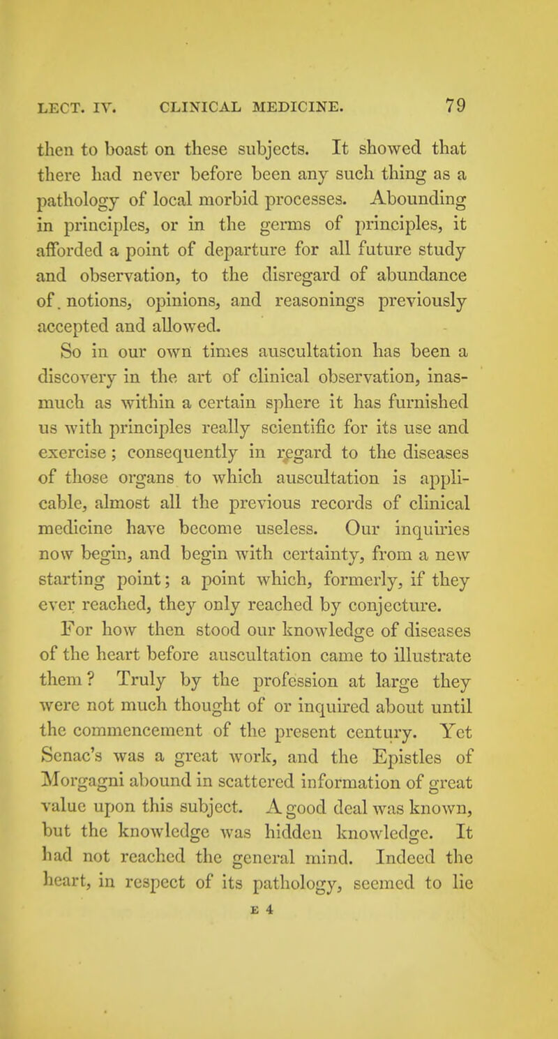 then to boast on these subjects. It showed that there had never before been any such thing as a pathology of local morbid processes. Abounding in principles, or in the germs of principles, it afforded a point of departure for all future study and observation, to the disregard of abundance of. notions, opinions, and reasonings previously accepted and allowed. So in our own times auscultation has been a discovery in the art of clinical observation, inas- much as within a certain sphere it has furnished us with principles really scientific for its use and exercise; consequently in regard to the diseases of those organs to which auscultation is appli- cable, almost all the previous records of clinical medicine have become useless. Our inquiries now begin, and begin with certainty, from a new starting point; a point which, formerly, if they ever reached, they only reached by conjecture. For how then stood our knowledge of diseases of the heart before auscultation came to illustrate them? Truly by the profession at large they were not much thought of or inquired about until the commencement of the present century. Yet Senac's was a great work, and the Epistles of Morgagni abound in scattered information of great value upon this subject. A good deal was known, but the knowledge was hidden knowledge. It had not reached the general mind. Indeed the heart, in respect of its pathology, seemed to lie