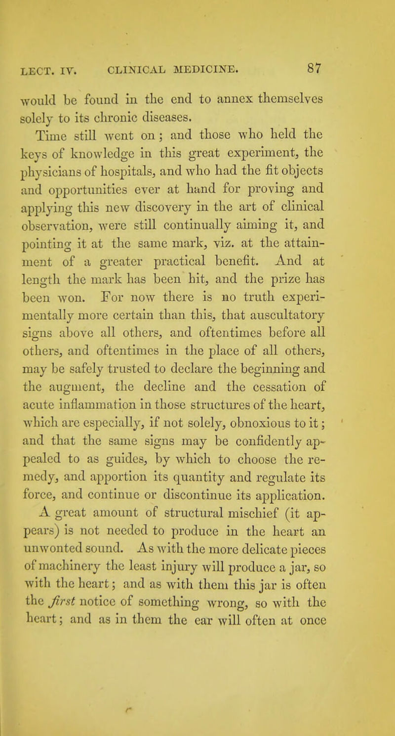 would be found in the end to annex themselves solely to its chronic diseases. Time still Avent on; and those who held the keys of knowledge in this great experiment, the physicians of hospitals, and who had the fit objects and opportunities ever at hand for proving and applying this new discovery in the art of clinical observation, were still continually aiming it, and pointing it at the same mark, viz. at the attain- ment of a greater practical benefit. And at length the mark has been hit, and the prize has been won. For now there is no truth experi- mentally more certain than this, that auscultatory signs above all others, and oftentimes before all others, and oftentimes in the place of all others, may be safely trusted to declare the beginning and the augment, the decline and the cessation of acute inflammation in those structures of the heart, which are especially, if not solely, obnoxious to it; and that the same signs may be confidently ap- pealed to as guides, by which to choose the re- medy, and apportion its quantity and regulate its force, and continue or discontinue its application. A great amount of structural mischief (it ap- pears) is not needed to produce in the heart an unwonted sound. As with the more delicate pieces of machinery the least injury will produce a jar, so with the heart; and as with them this jar is often the Jirst notice of something wrong, so with the heart; and as in them the ear will often at once r