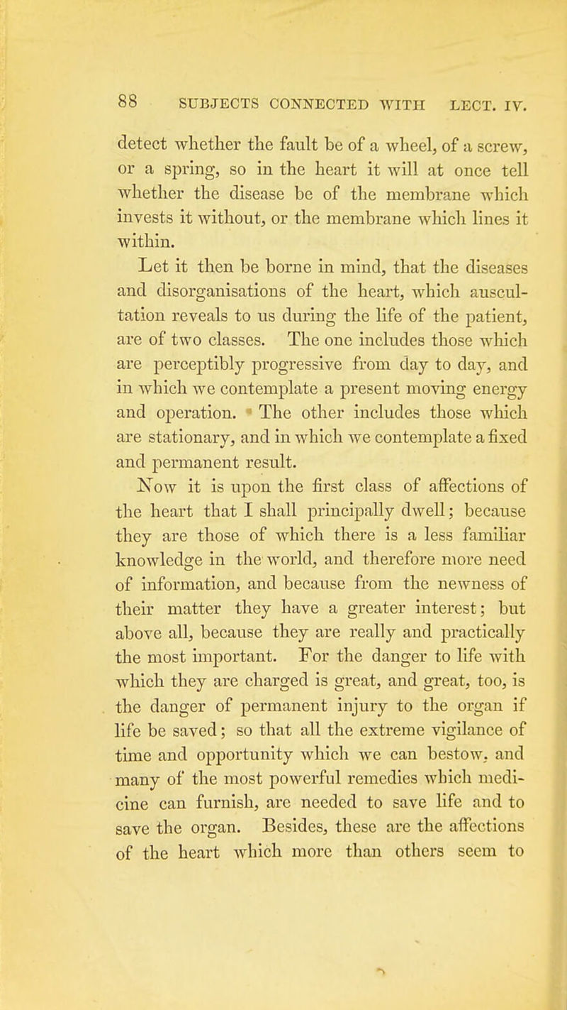 detect whether the fault be of a wheel, of a screw, or a spring, so in the heart it will at once tell whether the disease be of the membrane which invests it without, or the membrane which lines it within. Let it then be borne in mind, that the diseases and disorganisations of the heart, which auscul- tation reveals to us during the life of the patient, are of two classes. The one includes those which are pei-ceptibly progressive from day to day, and in which we contemplate a present moving energy and operation. ■ The other includes those wliich are stationary, and in which we contemplate a fixed and permanent result. JSTow it is upon the first class of affections of the heart that I shall principally dwell; because they are those of which there is a less familiar knowledsfe in the world, and therefore more need of information, and because from the newness of their matter they have a greater interest; but above all, because they are really and practically the most important. For the danger to life with which they are charged is great, and great, too, is the danger of permanent injury to the organ if life be saved; so that all the extreme vigilance of time and opportunity which we can bestow, and many of the most powerful remedies which medi- cine can furnish, are needed to save life and to save the organ. Besides, these are the affections of the heart which more than others seem to