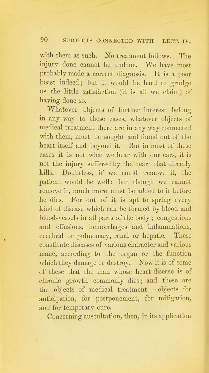 with them as such. No treatment follows. The injury clone cannot be undone. We have most j)robably made a correct diagnosis. It is a poor boast indeed; but it would be hard to grudge us the little satisfaction (it is all we claim) of having done so. Whatever objects of further interest belong in any Avay to these cases, whatever objects of medical treatment there are in any Avay connected with them, must be sought and found out of the heart itself and beyond it. But in most of these cases it is not what we hear with our ears, it is not the injury suffered by the heart that directly kills. Doubtless, if we could remove it, the patient would be well; but though we cannot remove it, much more must be added to it before he dies. For out of it is apt to spring every kind of disease which can be formed by blood and blood-vessels in all parts of the body; congestions and effusions, hemorrhages and inflammations, cerebral or pulmonary, renal or hepatic. These constitute diseases of various character and various name, according to the organ or the function which they damage or destroy. Now it is of some of these that the man whose heart-disease is of chronic growth commonly dies; and these are the objects of medical treatment — objects for anticipation, for postponement, for mitigation, and for temporary cure. Concerning auscultation, then, in its application